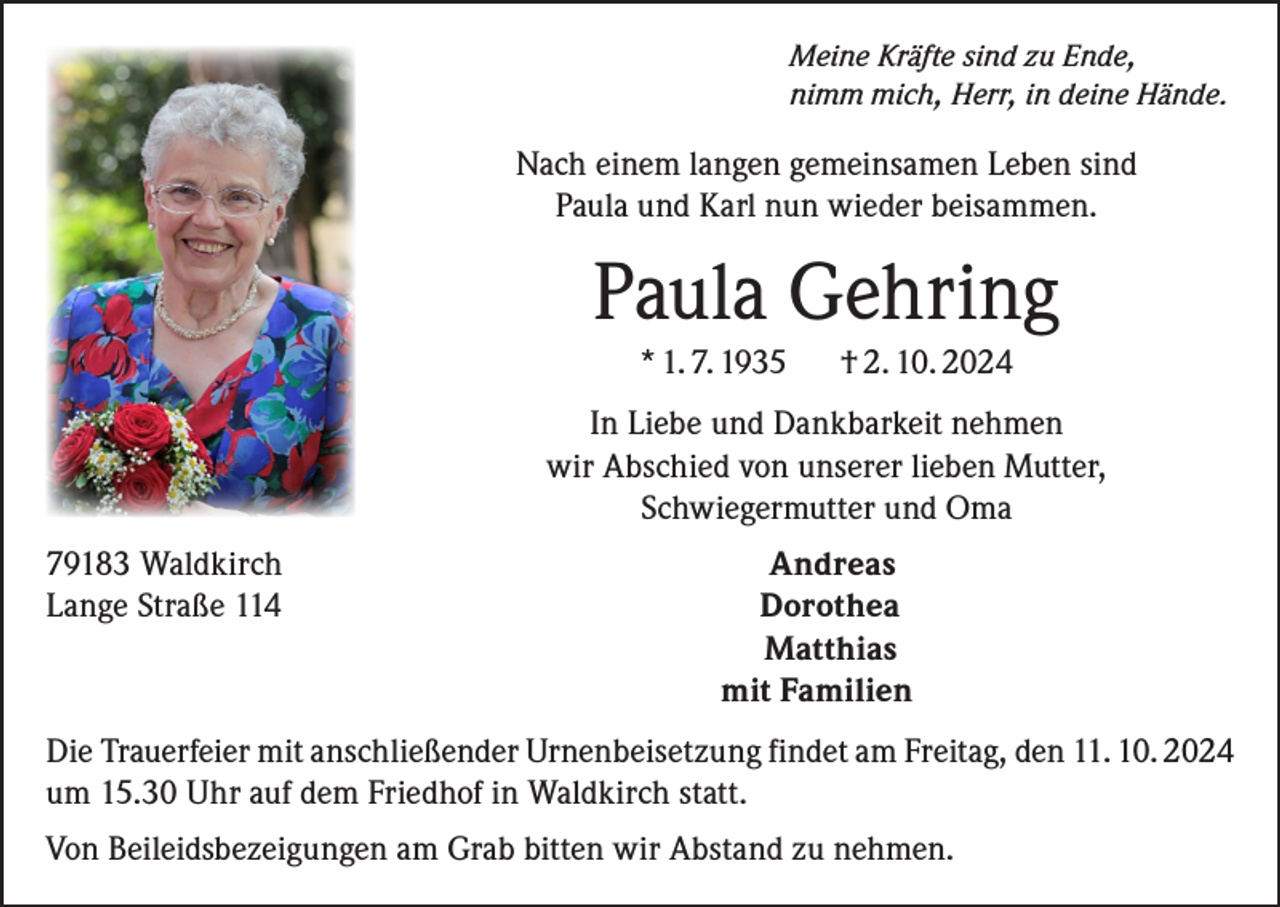 <p>Meine Kräfte sind zu Ende,<br />nimm mich, Herr, in deine Hände.</p><p>Nach einem langen gemeinsamen Leben sind<br />Paula und Karl nun wieder beisammen.</p><p>Paula Gehring<br />* 1. 7. 1935</p><p>† 2. 10. 2024</p><p>In Liebe und Dankbarkeit nehmen<br />wir Abschied von unserer lieben Mutter,<br />Schwiegermutter und Oma<br />79183 Waldkirch<br />Lange Straße 114</p><p>Andreas<br />Dorothea<br />Matthias<br />mit Familien</p><p>Die Trauerfeier mit anschließender Urnenbeisetzung findet am Freitag, den 11. 10. 2024<br />um 15.30 Uhr auf dem Friedhof in Waldkirch statt.<br />Von Beileidsbezeigungen am Grab bitten wir Abstand zu nehmen.</p>