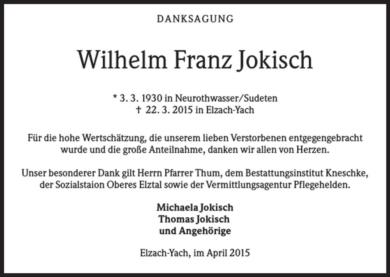<p>DANKSAGUNG</p><p>Wilhelm Franz Jokisch<br />* 3. 3. 1930 in Neurothwasser/Sudeten<br />† 22. 3. 2015 in Elzach-Yach<br />Für die hohe Wertschätzung, die unserem lieben Verstorbenen entgegengebracht<br />wurde und die große Anteilnahme, danken wir allen von Herzen.<br />Unser besonderer Dank gilt Herrn Pfarrer Thum, dem Bestattungsinstitut Kneschke,<br />der Sozialstaion Oberes Elztal sowie der Vermittlungsagentur Pflegehelden.<br />Michaela Jokisch<br />Thomas Jokisch<br />und Angehörige<br />Elzach-Yach, im April 2015</p>