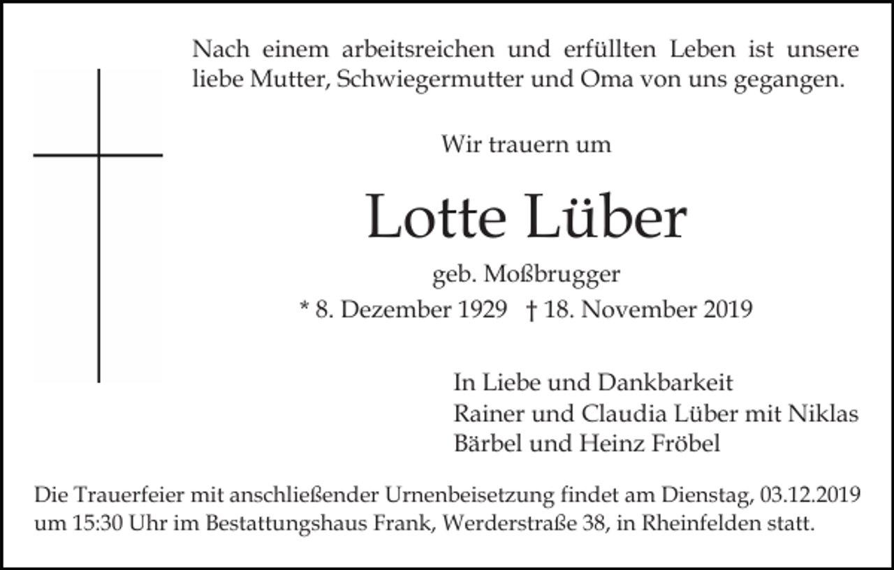 <p>Nach einem arbeitsreichen und erfüllten Leben ist unsere<br />liebe Mutter, Schwiegermutter und Oma von uns gegangen.<br />Wir trauern um</p><p>Lotte Lüber<br />geb. Moßbrugger<br />* 8. Dezember 1929 † 18. November 2019<br />In Liebe und Dankbarkeit<br />Rainer und Claudia Lüber mit Niklas<br />Bärbel und Heinz Fröbel<br />Die Trauerfeier mit anschließender Urnenbeisetzung findet am Dienstag, 03.12.2019<br />um 15:30 Uhr im Bestattungshaus Frank, Werderstraße 38, in Rheinfelden statt.</p>