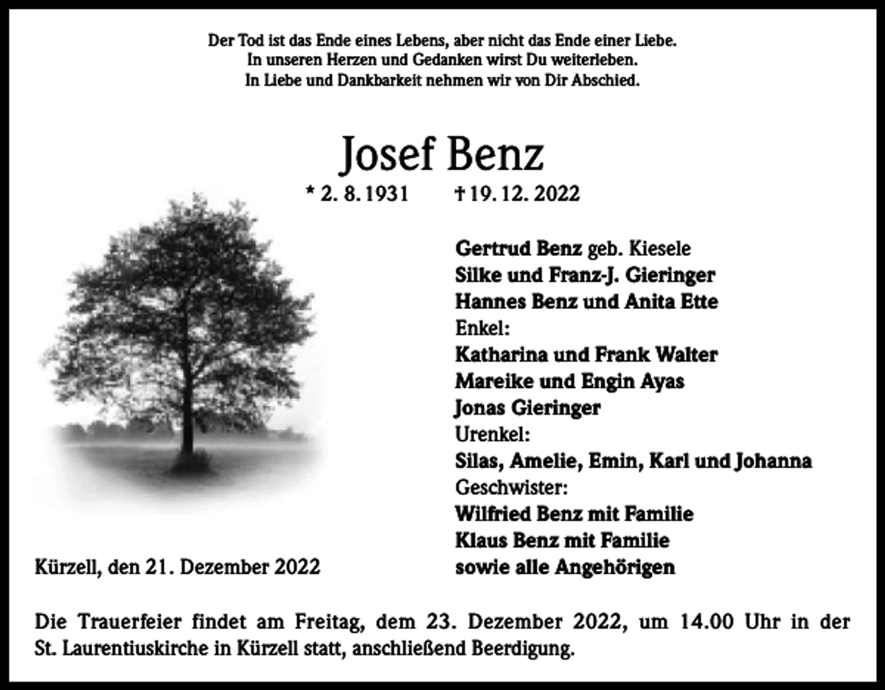 <p>Der Tod ist das Ende eines Lebens, aber nicht das Ende einer Liebe.<br />In unseren Herzen und Gedanken wirst Du weiterleben.<br />In Liebe und Dankbarkeit nehmen wir von Dir Abschied.</p><p>Josef Benz</p><p>* 2. 8. 1931</p><p>Kürzell, den 21. Dezember 2022</p><p>† 19. 12. 2022<br />Gertrud Benz geb. Kiesele<br />Silke und Franz-J. Gieringer<br />Hannes Benz und Anita Ette<br />Enkel:<br />Katharina und Frank Walter<br />Mareike und Engin Ayas<br />Jonas Gieringer<br />Urenkel:<br />Silas, Amelie, Emin, Karl und Johanna<br />Geschwister:<br />Wilfried Benz mit Familie<br />Klaus Benz mit Familie<br />sowie alle Angehörigen</p><p>Die Trauerfeier findet am Freitag, dem 23. Dezember 2022, um 14.00 Uhr in der<br />St. Laurentiuskirche in Kürzell statt, anschließend Beerdigung.</p>
