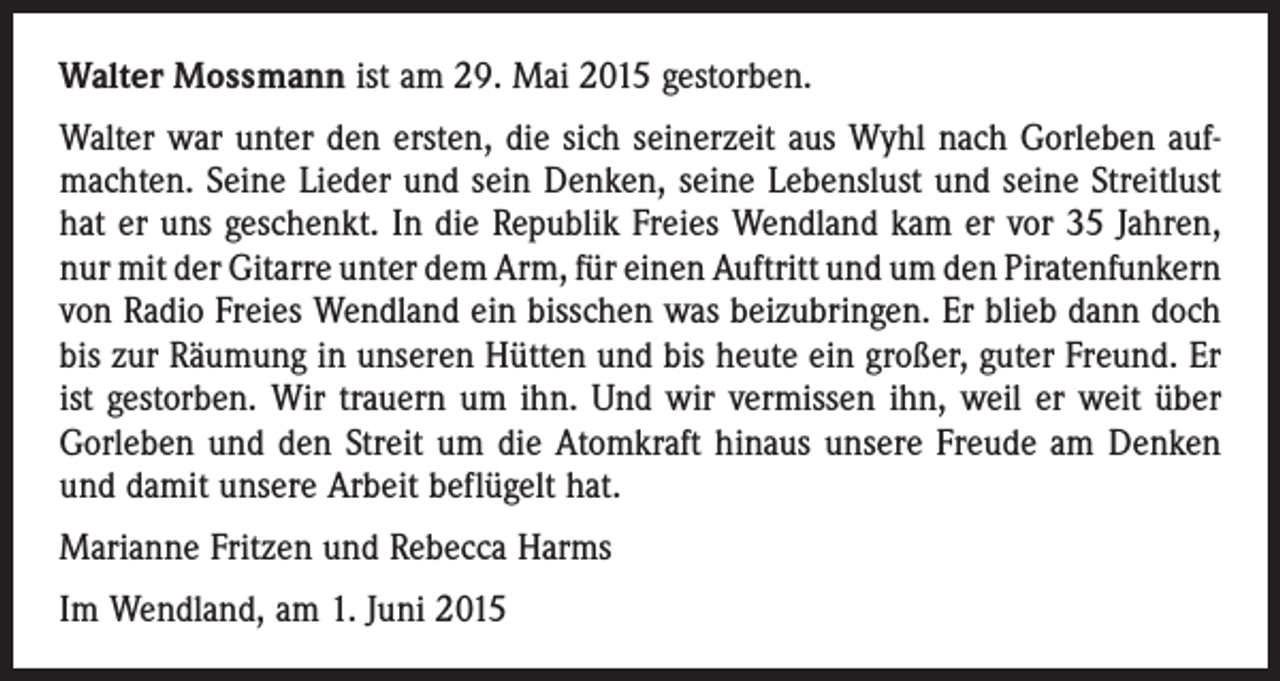 <p>Walter Mossmann ist am 29. Mai 2015 gestorben.<br />Walter war unter den ersten, die sich seinerzeit aus Wyhl nach Gorleben aufmachten. Seine Lieder und sein Denken, seine Lebenslust und seine Streitlust<br />hat er uns geschenkt. In die Republik Freies Wendland kam er vor 35 Jahren,<br />nur mit der Gitarre unter dem Arm, für einen Auftritt und um den ­Piratenfunkern<br />von Radio Freies Wendland ein bisschen was beizubringen. Er blieb dann doch<br />bis zur Räumung in unseren Hütten und bis heute ein großer, guter Freund. Er<br />ist gestorben. Wir trauern um ihn. Und wir vermissen ihn, weil er weit über<br />­Gorleben und den Streit um die Atomkraft hinaus unsere Freude am Denken<br />und damit unsere Arbeit beflügelt hat.<br />Marianne Fritzen und Rebecca Harms<br />Im Wendland, am 1. Juni 2015</p>