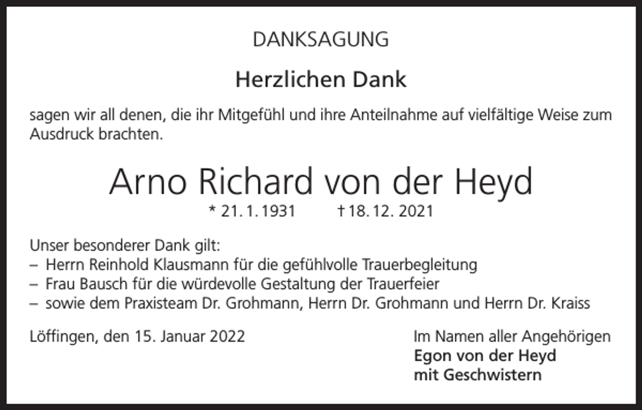<p>DANKSAGUNG</p><p>Herzlichen Dank<br />sagen wir all denen, die ihr Mitgefühl und ihre Anteilnahme auf vielfältige Weise zum<br />Ausdruck brachten.</p><p>Arno Richard von der Heyd<br />* 21. 1. 1931</p><p>† 18. 12. 2021</p><p>Unser besonderer Dank gilt:<br />– Herrn Reinhold Klausmann für die gefühlvolle Trauerbegleitung<br />– Frau Bausch für die würdevolle Gestaltung der Trauerfeier<br />– sowie dem Praxisteam Dr. Grohmann, Herrn Dr. Grohmann und Herrn Dr. Kraiss<br />Löffingen, den 15. Januar 2022 Im Namen aller Angehörigen<br />Egon von der Heyd<br />mit Geschwistern</p>