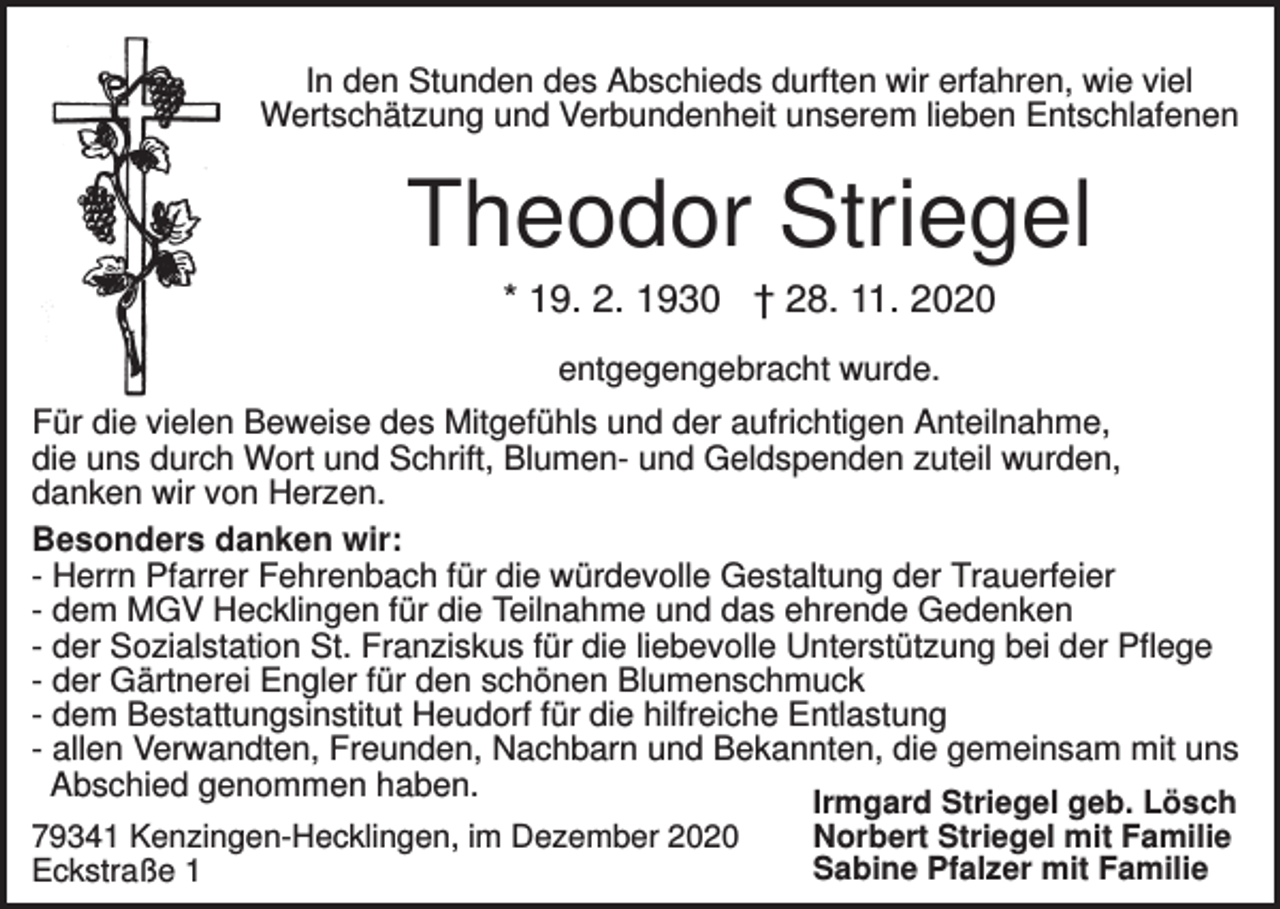 <p>In den Stunden des Abschieds durften wir erfahren, wie viel<br />Wertschätzung und Verbundenheit unserem lieben Entschlafenen</p><p>Theodor Striegel<br />* 19. 2. 1930 † 28. 11. 2020<br />entgegengebracht wurde.<br />Für die vielen Beweise des Mitgefühls und der aufrichtigen Anteilnahme,<br />die uns durch Wort und Schrift, Blumen- und Geldspenden zuteil wurden,<br />danken wir von Herzen.<br />Besonders danken wir:<br />- Herrn Pfarrer Fehrenbach für die würdevolle Gestaltung der Trauerfeier<br />- dem MGV Hecklingen für die Teilnahme und das ehrende Gedenken<br />- der Sozialstation St. Franziskus für die liebevolle Unterstützung bei der Pflege<br />- der Gärtnerei Engler für den schönen Blumenschmuck<br />- dem Bestattungsinstitut Heudorf für die hilfreiche Entlastung<br />- allen Verwandten, Freunden, Nachbarn und Bekannten, die gemeinsam mit uns<br />Abschied genommen haben.<br />Irmgard Striegel geb. Lösch<br />Norbert Striegel mit Familie<br />79341 Kenzingen-Hecklingen, im Dezember 2020<br />Sabine Pfalzer mit Familie<br />Eckstraße 1</p>