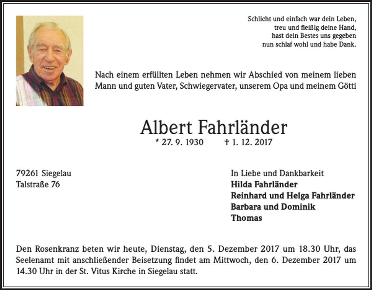 <p>Schlicht und einfach war dein Leben,<br />treu und fleißig deine Hand,<br />hast dein Bestes uns gegeben<br />nun schlaf wohl und habe Dank.</p><p>Nach einem erfüllten Leben nehmen wir Abschied von meinem lieben<br />Mann und guten Vater, Schwiegervater, unserem Opa und meinem Götti</p><p>Albert Fahrländer<br />* 27. 9. 1930</p><p>79261 Siegelau<br />Talstraße 76</p><p>† 1. 12. 2017</p><p>In Liebe und Dankbarkeit<br />Hilda Fahrländer<br />Reinhard und Helga Fahrländer<br />Barbara und Dominik<br />Thomas</p><p>Den Rosenkranz beten wir heute, Dienstag, den 5. Dezember 2017 um 18.30 Uhr, das<br />Seelenamt mit anschließender Beisetzung findet am Mittwoch, den 6. Dezember 2017 um<br />14.30 Uhr in der St. Vitus Kirche in Siegelau statt.</p>