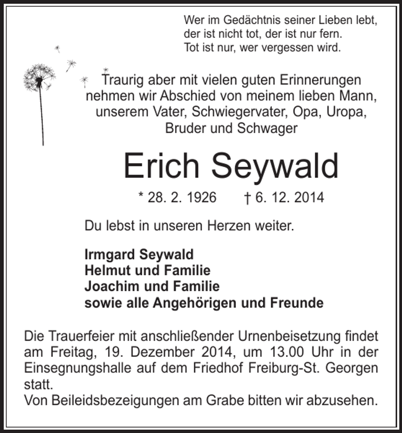 <p>Wer im Gedächtnis seiner Lieben lebt,<br />der ist nicht tot, der ist nur fern.<br />Tot ist nur, wer vergessen wird.</p><p>Traurig aber mit vielen guten Erinnerungen<br />nehmen wir Abschied von meinem lieben Mann,<br />unserem Vater, Schwiegervater, Opa, Uropa,<br />Bruder und Schwager</p><p>Erich Seywald<br />* 28. 2. 1926 † 6. 12. 2014</p><p>Du lebst in unseren Herzen weiter.<br />Irmgard Seywald<br />Helmut und Familie<br />Joachim und Familie<br />sowie alle Angehörigen und Freunde<br />Die Trauerfeier mit anschließender Urnenbeisetzung findet<br />am Freitag, 19. Dezember 2014, um 13.00 Uhr in der<br />­Einsegnungshalle auf dem Friedhof Freiburg-St. Georgen<br />statt.<br />Von Beileidsbezeigungen am Grabe bitten wir abzusehen.</p>