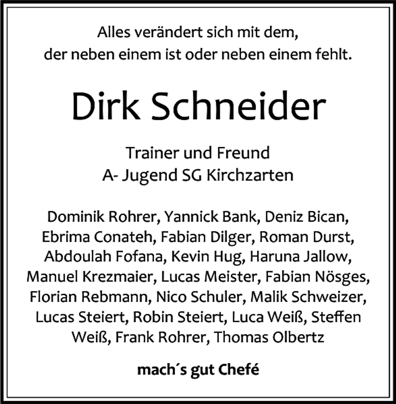 <p>Alles verändert sich mit dem,<br />der neben einem ist oder neben einem fehlt.</p><p>Dirk Schneider<br />Trainer und Freund<br />A- Jugend SG Kirchzarten<br />Dominik Rohrer, Yannick Bank, Deniz Bican,<br />Ebrima Conateh, Fabian Dilger, Roman Durst,<br />Abdoulah Fofana, Kevin Hug, Haruna Jallow,<br />Manuel Krezmaier, Lucas Meister, Fabian Nösges,<br />Florian Rebmann, Nico Schuler, Malik Schweizer,<br />Lucas Steiert, Robin Steiert, Luca Weiß, Steﬀen<br />Weiß, Frank Rohrer, Thomas Olbertz<br />mach´s gut Chefé</p>