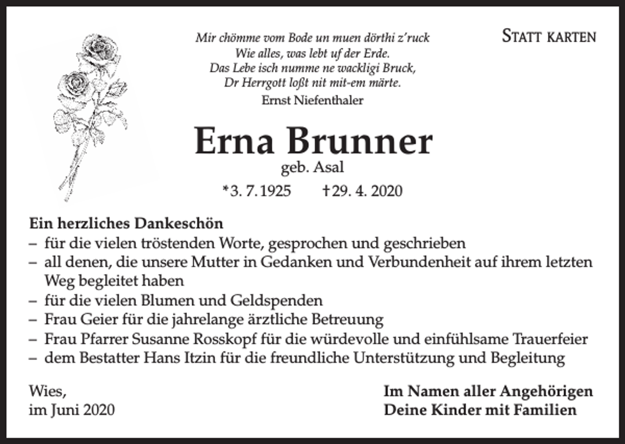 <p>Mir chömme vom Bode un muen dörthi z’ruck<br />Wie alles, was lebt uf der Erde.<br />Das Lebe isch numme ne wackligi Bruck,<br />Dr Herrgott loßt nit mit-em märte.<br />Ernst Niefenthaler</p><p>Statt karten</p><p>Erna Brunner<br />geb. Asal</p><p>* 3. 7. 1925 † 29. 4. 2020<br />Ein herzliches Dankeschön<br />– für die vielen tröstenden Worte, gesprochen und geschrieben<br />– all denen, die unsere Mutter in Gedanken und Verbundenheit auf ihrem letzten<br />Weg begleitet haben<br />– für die vielen Blumen und Geldspenden<br />– Frau Geier für die jahrelange ärztliche Betreuung<br />– Frau Pfarrer Susanne Rosskopf für die würdevolle und einfühlsame Trauerfeier<br />– dem Bestatter Hans Itzin für die freundliche Unterstützung und Begleitung<br />Wies,<br />im Juni 2020</p><p>Im Namen aller Angehörigen<br />Deine Kinder mit Familien</p>