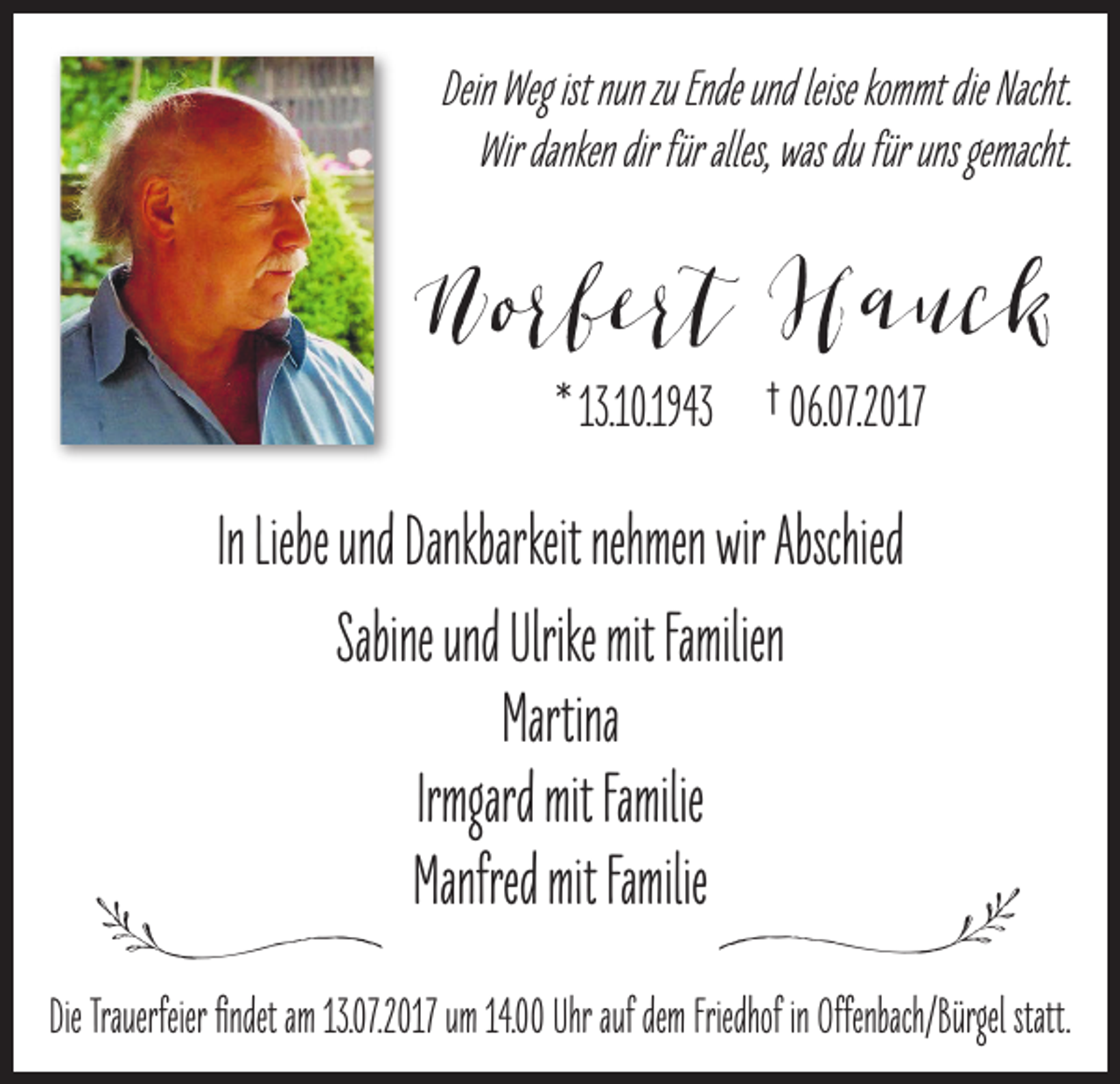 <p>Dein Weg<br />Wegist<br />ist nunzuzu Ende undleise<br />leise kommt die Nacht.<br />Wirdanken<br />Wir<br />dankendir<br />dirfür<br />füral�es<br />al�es,, was<br />wasdudufür<br />füruns<br />unsgemacht.<br />gemacht.</p><p>Norber� Hauck<br />Norber�<br />H auc k<br />* .10.1943<br />.10.1943 † 06.<br />06.0077.2017<br />.2017</p><p>In Liebe<br />In<br />Liebeund<br />undDankbarkeit<br />Dankbarkeitnehmen<br />nehmenwirwirAbschied<br />Abschied<br />Sabine und Ulrike mit<br />mit Familien<br />Martina<br />Irmgard mitmitFamilie<br />Irmgard<br />Familie<br />Manfred mit Familie<br />Familie</p><p>ll</p><p>ll</p><p>Die Trauerfeier findet am ...2017<br />.2017 um .. Uhr auf dem Friedhofinin Offenbach/Bürgel statt.<br />statt.</p>