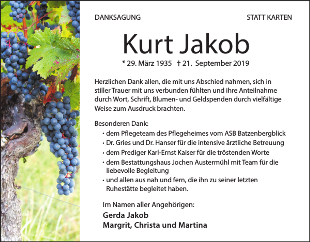 <p>DANKSAGUNG</p><p>STATT KARTEN</p><p>Kurt Jakob</p><p>* 29. März 1935 † 21. September 2019</p><p>Herzlichen Dank allen, die mit uns Abschied nahmen, sich in<br />stiller Trauer mit uns verbunden fühlten und ihre Anteilnahme<br />durch Wort, Schrift, Blumen- und Geldspenden durch vielfältige<br />Weise zum Ausdruck brachten.<br />Besonderen Dank:<br />· dem Pflegeteam des Pflegeheimes vom ASB Batzenbergblick<br />· Dr. Gries und Dr. Hanser für die intensive ärztliche Betreuung<br />· dem Prediger Karl-Ernst Kaiser für die tröstenden Worte<br />· dem Bestattungshaus Jochen Austermühl mit Team für die<br />liebevolle Begleitung<br />und<br />· allen aus nah und fern, die ihn zu seiner letzten<br />Ruhestätte begleitet haben.</p><p>Im Namen aller Angehörigen:</p><p>Gerda Jakob<br />Margrit, Christa und Martina</p>