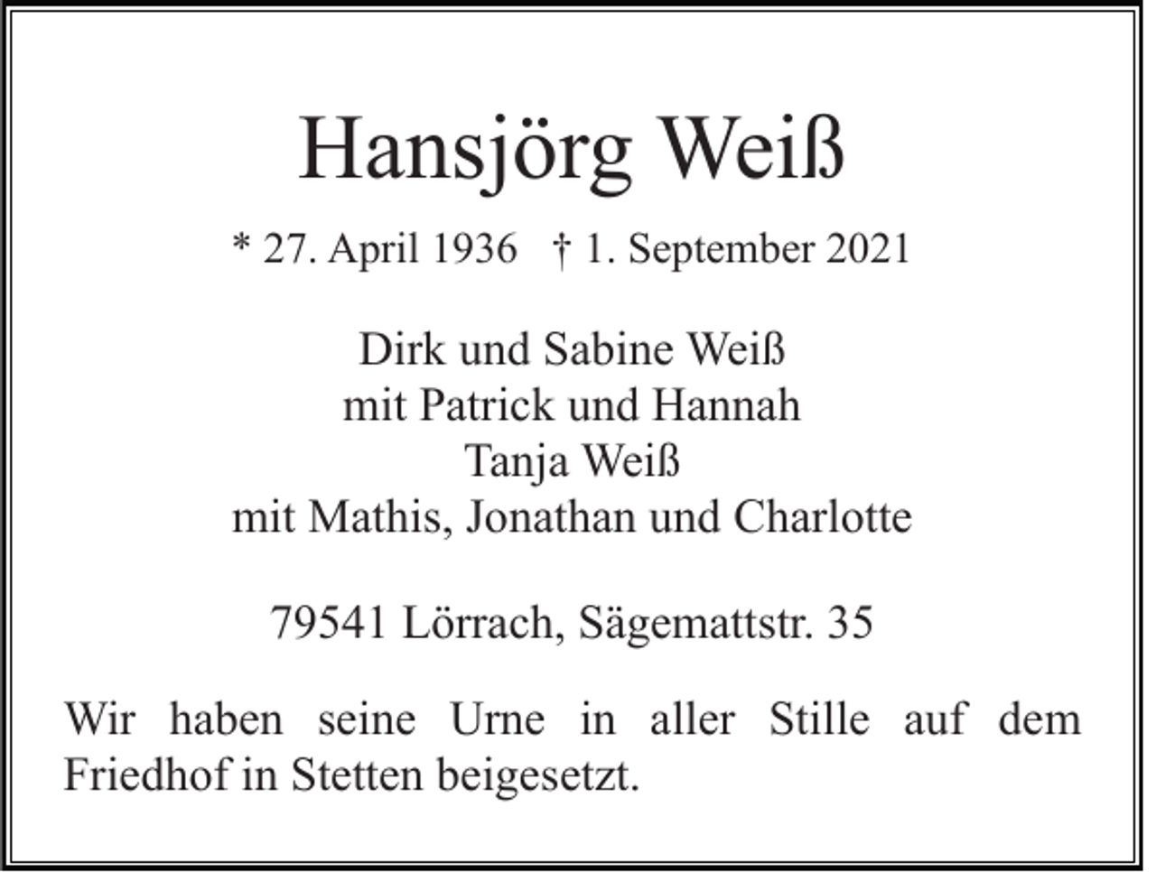 <p>Hansjörg Weiß<br />* 27. April 1936 † 1. September 2021</p><p>Dirk und Sabine Weiß<br />mit Patrick und Hannah<br />Tanja Weiß<br />mit Mathis, Jonathan und Charlotte<br />79541 Lörrach, Sägemattstr. 35<br />Wir haben seine Urne in aller Stille auf dem<br />Friedhof in Stetten beigesetzt.</p>