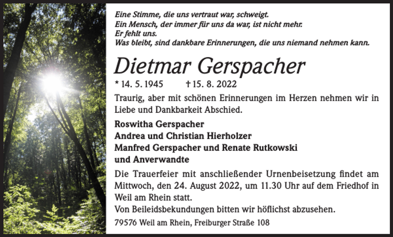 <p>Eine Stimme, die uns vertraut war, schweigt.<br />Ein Mensch, der immer für uns da war, ist nicht mehr.<br />Er fehlt uns.<br />Was bleibt, sind dankbare Erinnerungen, die uns niemand nehmen kann.</p><p>Dietmar Gerspacher</p><p>* 14. 5. 1945 † 15. 8. 2022<br />Traurig, aber mit schönen Erinnerungen im Herzen nehmen wir in<br />Liebe und Dankbarkeit Abschied.<br />Roswitha Gerspacher<br />Andrea und Christian Hierholzer<br />Manfred Gerspacher und Renate Rutkowski<br />und Anverwandte<br />Die Trauerfeier mit anschließender Urnenbeisetzung findet am<br />Mittwoch, den 24. August 2022, um 11.30 Uhr auf dem Friedhof in<br />Weil am Rhein statt.</p><p>Von Beileidsbekundungen bitten wir höflichst abzusehen.<br />79576 Weil am Rhein, Freiburger Straße 108</p>