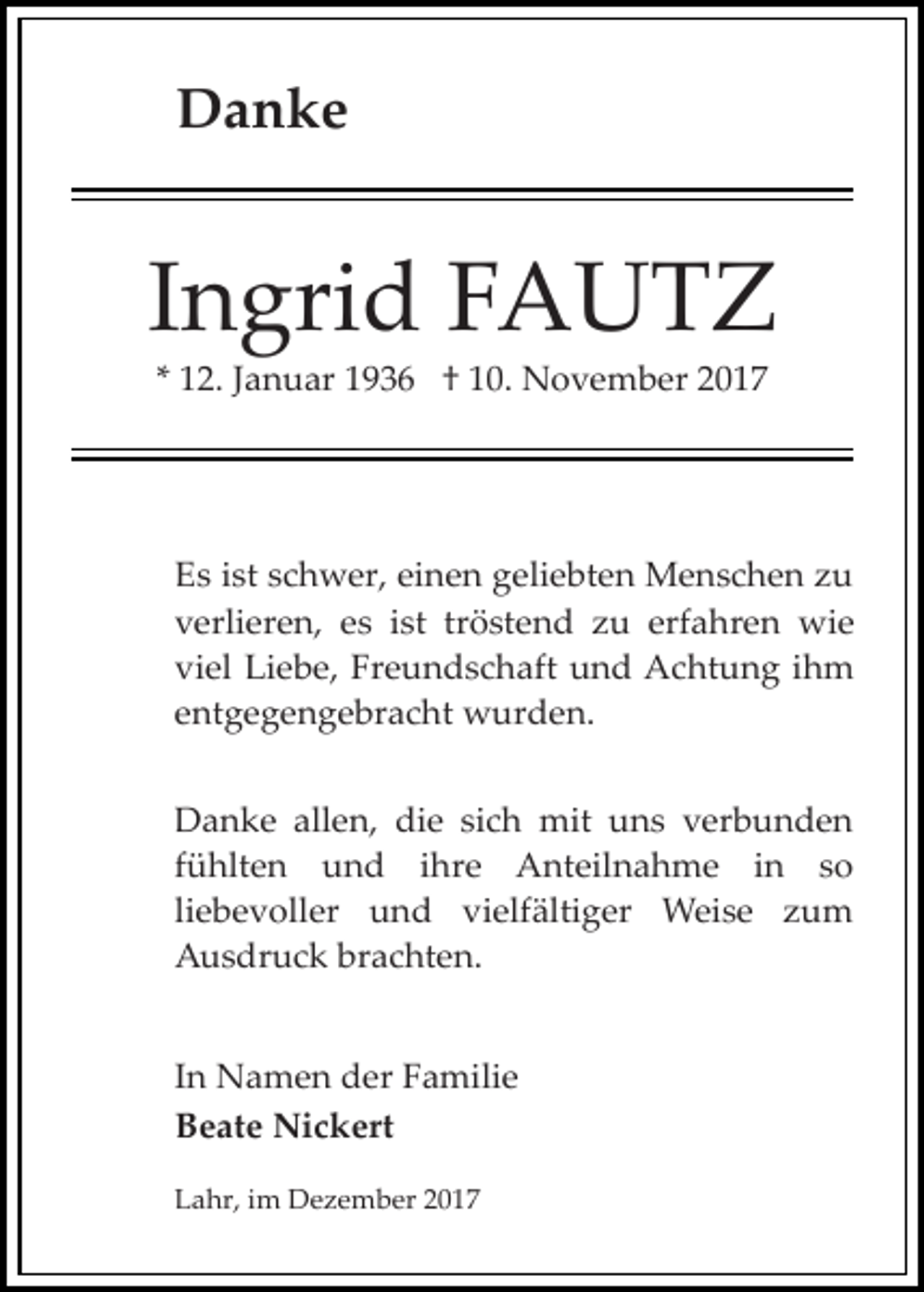 <p>Danke</p><p>Ingrid FAUTZ<br />* 12. Januar 1936 † 10. November 2017</p><p>Es ist schwer, einen geliebten Menschen zu<br />verlieren, es ist tröstend zu erfahren wie<br />viel Liebe, Freundschaft und Achtung ihm<br />entgegengebracht wurden.<br />Danke allen, die sich mit uns verbunden<br />fühlten und ihre Anteilnahme in so<br />liebevoller und vielfältiger Weise zum<br />Ausdruck brachten.<br />In Namen der Familie<br />Beate Nickert<br />Lahr, im Dezember 2017</p>