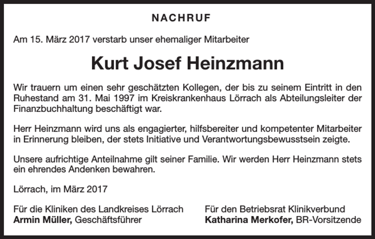 <p>NACHRUF<br />Am 15. März 2017 verstarb unser ehemaliger Mitarbeiter</p><p>Kurt Josef Heinzmann<br />Wir trauern um einen sehr geschätzten Kollegen, der bis zu seinem Eintritt in den<br />Ruhestand am 31. Mai 1997 im Kreiskrankenhaus Lörrach als Abteilungsleiter der<br />Finanzbuchhaltung beschäftigt war.<br />Herr Heinzmann wird uns als engagierter, hilfsbereiter und kompetenter Mitarbeiter<br />in Erinnerung bleiben, der stets Initiative und Verantwortungsbewusstsein zeigte.<br />Unsere aufrichtige Anteilnahme gilt seiner Familie. Wir werden Herr Heinzmann stets<br />ein ehrendes Andenken bewahren.<br />Lörrach, im März 2017<br />Für die Kliniken des Landkreises Lörrach<br />Armin Müller, Geschäftsführer</p><p>Für den Betriebsrat Klinikverbund<br />Katharina Merkofer, BR-Vorsitzende</p>