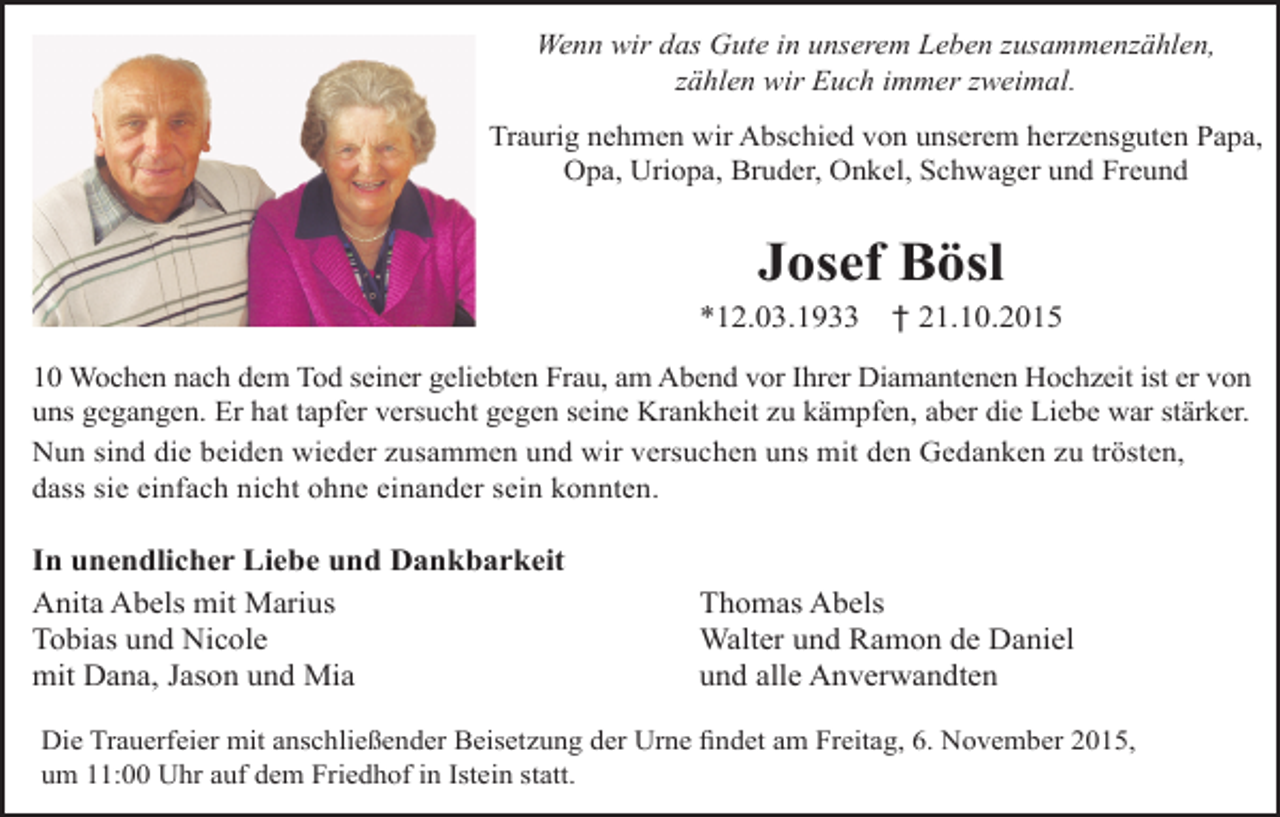 <p>Wenn wir das Gute in unserem Leben zusammenzählen,<br />zählen wir Euch immer zweimal.<br />Traurig nehmen wir Abschied von unserem herzensguten Papa,<br />Opa, Uriopa, Bruder, Onkel, Schwager und Freund</p><p>Josef Bösl</p><p>*12.03.1933</p><p>† 21.10.2015</p><p>10 Wochen nach dem Tod seiner geliebten Frau, am Abend vor Ihrer Diamantenen Hochzeit ist er von<br />uns gegangen. Er hat tapfer versucht gegen seine Krankheit zu kämpfen, aber die Liebe war stärker.<br />Nun sind die beiden wieder zusammen und wir versuchen uns mit den Gedanken zu trösten,<br />dass sie einfach nicht ohne einander sein konnten.</p><p>In unendlicher Liebe und Dankbarkeit<br />Anita Abels mit Marius<br />Tobias und Nicole<br />mit Dana, Jason und Mia</p><p>Thomas Abels<br />Walter und Ramon de Daniel<br />und alle Anverwandten</p><p>Die Trauerfeier mit anschließender Beisetzung der Urne findet am Freitag, 6. November 2015,<br />um 11:00 Uhr auf dem Friedhof in Istein statt.</p>
