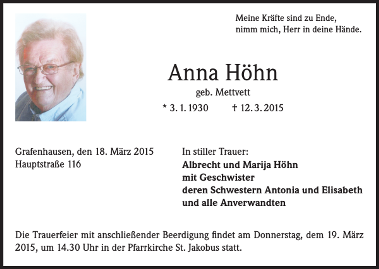 <p>Meine Kräfte sind zu Ende,<br />nimm mich, Herr in deine Hände.</p><p>Anna Höhn</p><p>geb. Mettvett<br />* 3. 1. 1930<br />† 12. 3. 2015</p><p>Grafenhausen, den 18. März 2015<br />Hauptstraße 116</p><p>In stiller Trauer:<br />Albrecht und Marija Höhn<br />mit Geschwister<br />deren Schwestern Antonia und Elisabeth<br />und alle Anverwandten</p><p>Die Trauerfeier mit anschließender Beerdigung findet am Donnerstag, dem 19. März<br />2015, um 14.30 Uhr in der Pfarrkirche St. Jakobus statt.</p>