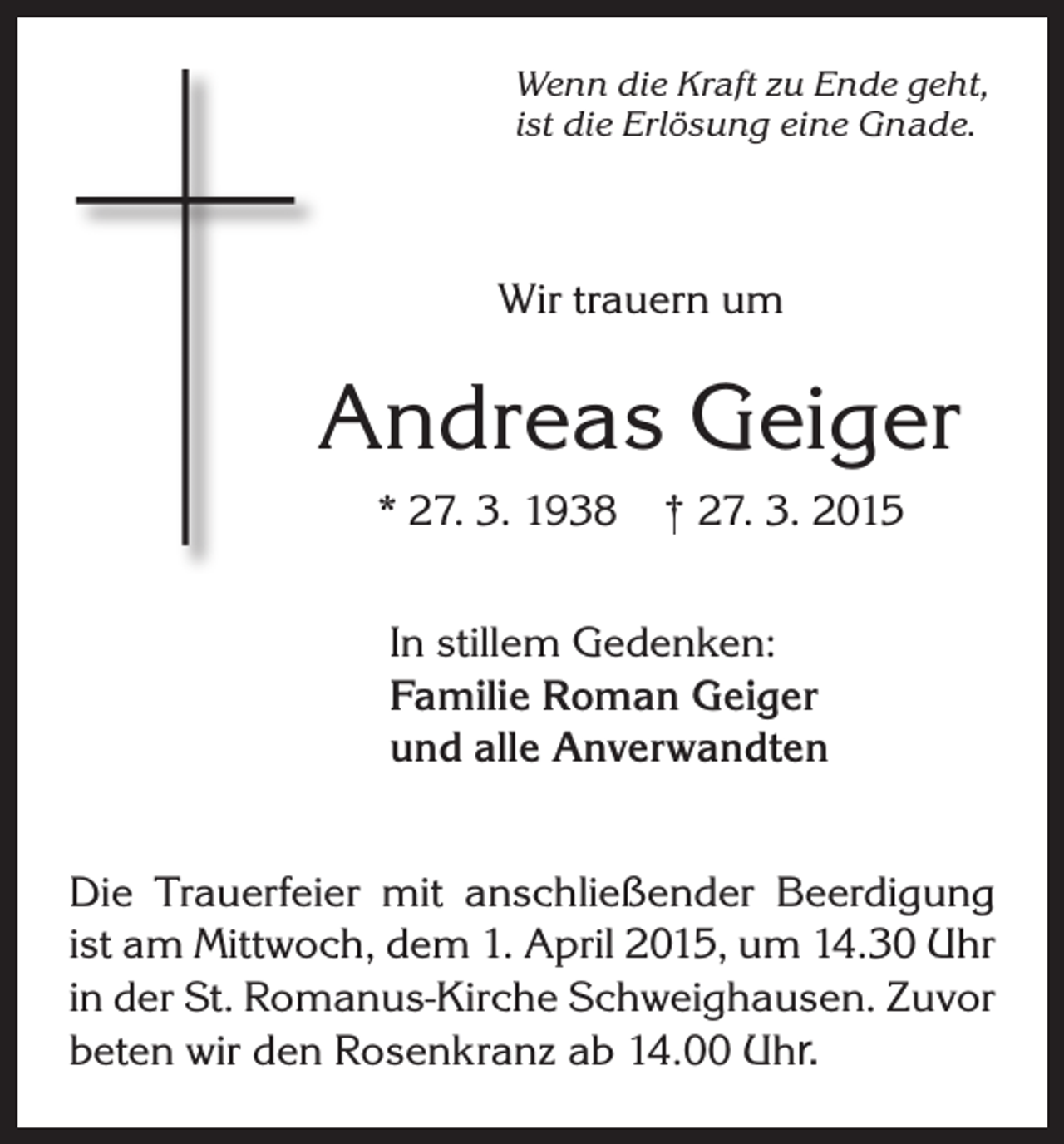 <p>Wenn die Kraft zu Ende geht,<br />ist die Erlösung eine Gnade.</p><p>Wir trauern um</p><p>Andreas Geiger<br />* 27. 3. 1938</p><p>† 27. 3. 2015</p><p>In stillem Gedenken:<br />Familie Roman Geiger<br />und alle Anverwandten<br />Die Trauerfeier mit anschließender Beerdigung<br />ist am Mittwoch, dem 1. April 2015, um 14.30 Uhr<br />in der St. Romanus-Kirche Schweighausen. Zuvor<br />beten wir den Rosenkranz ab 14.00 Uhr.</p>