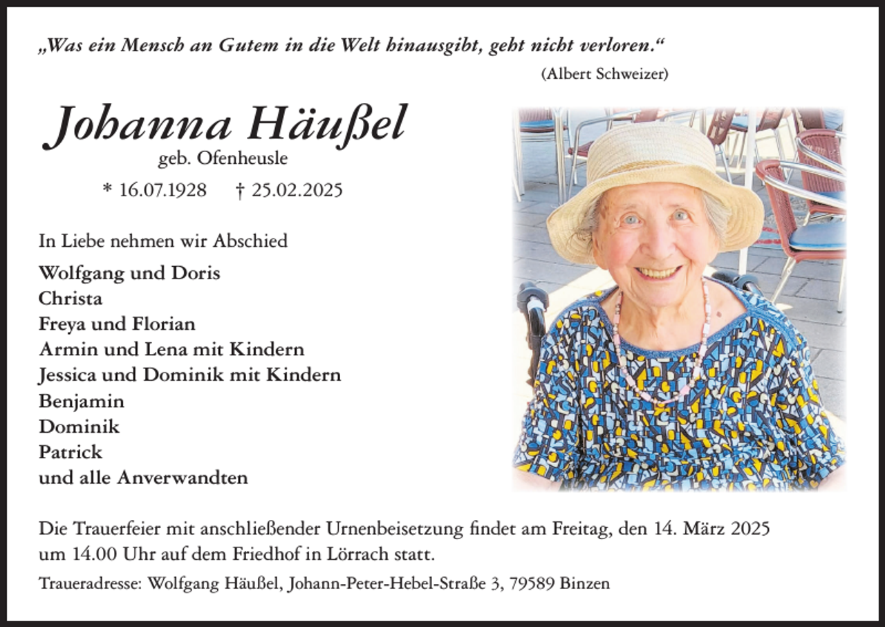 <p>„Was ein Mensch an Gutem in die Welt hinausgibt, geht nicht verloren.“<br />(Albert Schweizer)</p><p>Johanna Häußel<br />geb. Ofenheusle</p><p>* 16.07.1928</p><p>† 25.02.2025</p><p>In Liebe nehmen wir Abschied<br />Wolfgang und Doris<br />Christa<br />Freya und Florian<br />Armin und Lena mit Kindern<br />Jessica und Dominik mit Kindern<br />Benjamin<br />Dominik<br />Patrick<br />und alle Anverwandten<br />Die Trauerfeier mit anschließender Urnenbeisetzung findet am Freitag, den 14. März 2025<br />um 14.00 Uhr auf dem Friedhof in Lörrach statt.<br />Traueradresse: Wolfgang Häußel, Johann-Peter-Hebel-Straße 3, 79589 Binzen</p>