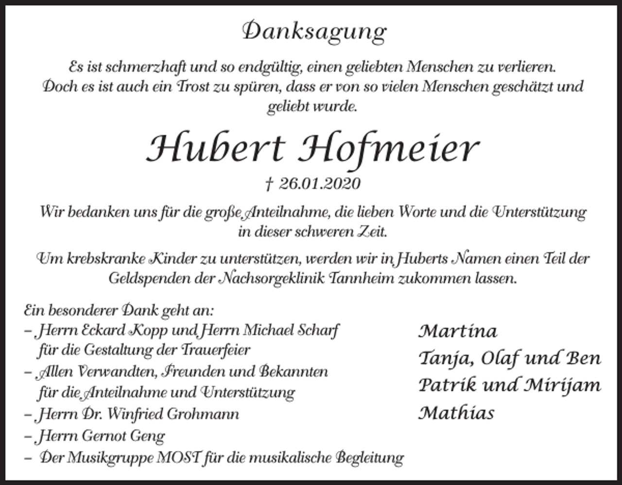 <p>Danksagung<br />Es ist schmerzhaft und so endgültig, einen geliebten Menschen zu verlieren.<br />Doch es ist auch ein Trost zu spüren, dass er von so vielen Menschen geschätzt und<br />geliebt wurde.</p><p>Hubert Hofmeier<br />† 26.01.2020<br />Wir bedanken uns für die große Anteilnahme, die lieben Worte und die Unterstützung<br />in dieser schweren Zeit.<br />Um krebskranke Kinder zu unterstützen, werden wir in Huberts Namen einen Teil der<br />Geldspenden der Nachsorgeklinik Tannheim zukommen lassen.<br />Ein besonderer Dank geht an:<br />– Herrn Eckard Kopp und Herrn Michael Scharf<br />für die Gestaltung der Trauerfeier<br />– Allen Verwandten, Freunden und Bekannten<br />für die Anteilnahme und Unterstützung<br />– Herrn Dr. Winfried Grohmann<br />– Herrn Gernot Geng<br />– Der Musikgruppe MOST für die musikalische Begleitung</p><p>Martina<br />Tanja, Olaf und Ben<br />Patrik und Mirijam<br />Mathias</p>