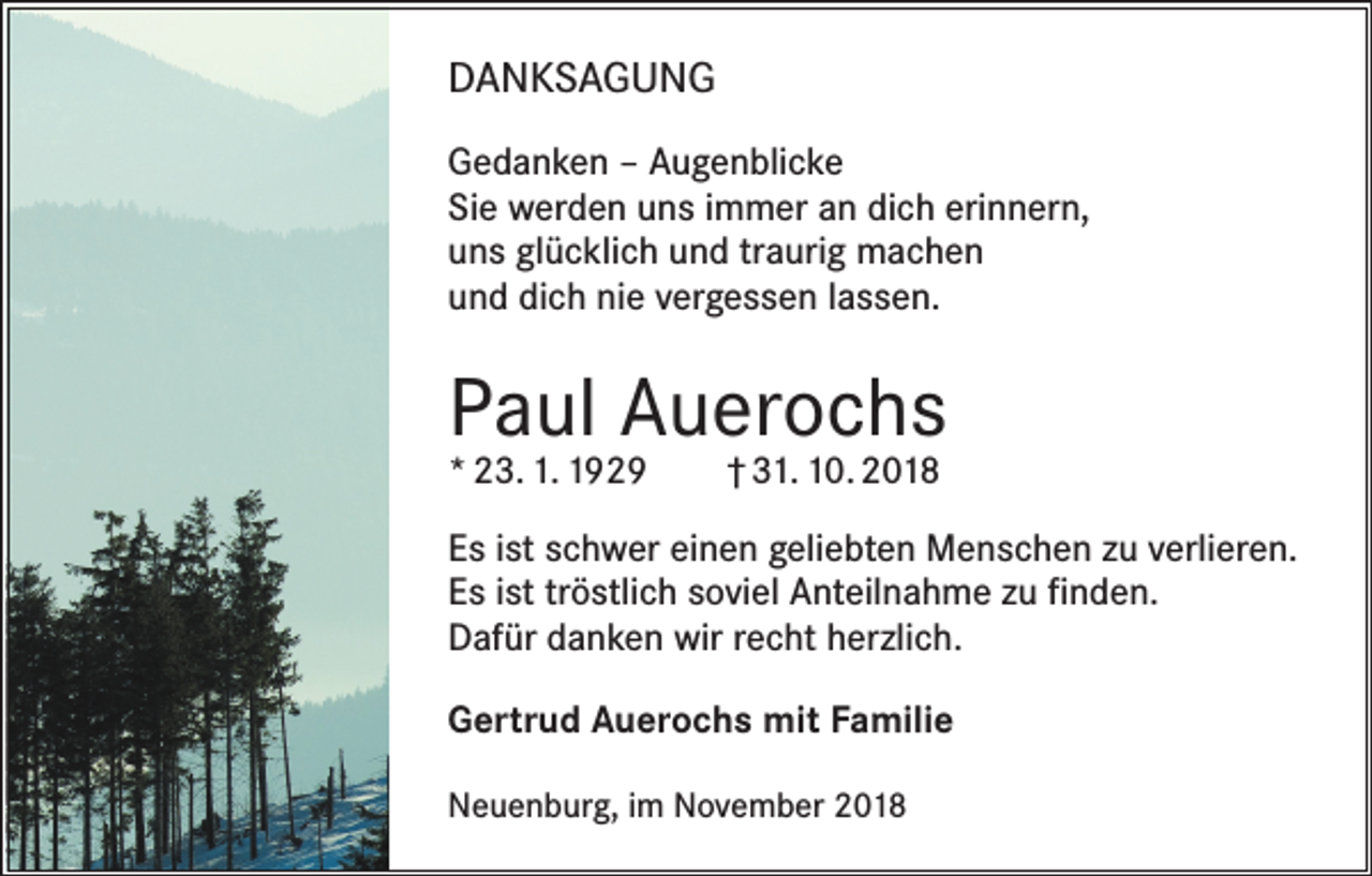<p>DANKSAGUNG<br />Gedanken – Augenblicke<br />Sie werden uns immer an dich erinnern,<br />uns glücklich und traurig machen<br />und dich nie vergessen lassen.</p><p>Paul Auerochs<br />* 23. 1. 1929 † 31. 10. 2018</p><p>Es ist schwer einen geliebten Menschen zu verlieren.<br />Es ist tröstlich soviel Anteilnahme zu finden.<br />Dafür danken wir recht herzlich.<br />Gertrud Auerochs mit Familie<br />Neuenburg, im November 2018</p>