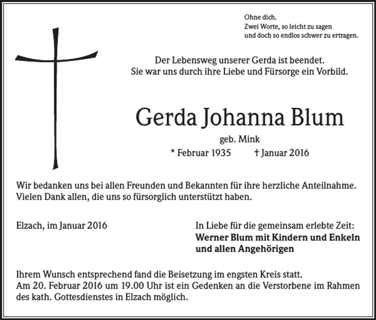 <p>Ohne dich.<br />Zwei Worte, so leicht zu sagen<br />und doch so endlos schwer zu ertragen.</p><p>Der Lebensweg unserer Gerda ist beendet.<br />Sie war uns durch ihre Liebe und Fürsorge ein Vorbild.</p><p>Gerda Johanna Blum<br />geb. Mink<br />* Februar 1935<br />† Januar 2016<br />Wir bedanken uns bei allen Freunden und Bekannten für ihre herzliche Anteilnahme.<br />Vielen Dank allen, die uns so fürsorglich unterstützt haben.<br />Elzach, im Januar 2016</p><p>In Liebe für die gemeinsam erlebte Zeit:<br />Werner Blum mit Kindern und Enkeln<br />und allen Angehörigen</p><p>Ihrem Wunsch entsprechend fand die Beisetzung im engsten Kreis statt.<br />Am 20. Februar 2016 um 19.00 Uhr ist ein Gedenken an die Verstorbene im Rahmen<br />des kath. Gottesdienstes in Elzach möglich.</p>