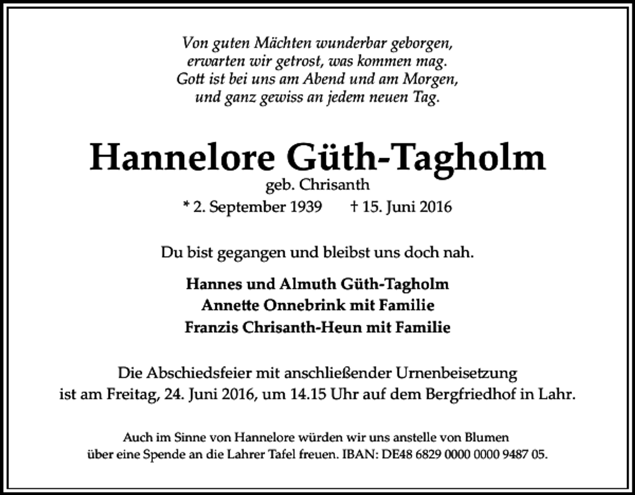 <p>Von guten Mächten wunderbar geborgen,<br />erwarten wir getrost, was kommen mag.<br />Go� ist bei uns am Abend und am Morgen,<br />und ganz gewiss an jedem neuen Tag.</p><p>Hannelore Güth-Tagholm<br />geb. Chrisanth<br />* 2. September 1939<br />† 15. Juni 2016</p><p>Du bist gegangen und bleibst uns doch nah.<br />Hannes und Almuth Güth-Tagholm<br />Anne�e Onnebrink mit Familie<br />Franzis Chrisanth-Heun mit Familie<br />Die Abschiedsfeier mit anschließender Urnenbeise�ung<br />ist am Freitag, 24. Juni 2016, um 14.15 Uhr auf dem Bergfriedhof in Lahr.<br />Auch im Sinne von Hannelore würden wir uns anstelle von Blumen<br />über eine Spende an die Lahrer Tafel freuen. IBAN: DE48 6829 9487 05.</p>