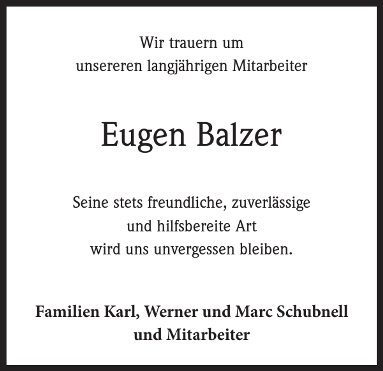 <p>Wir trauern um<br />unsereren langjährigen Mitarbeiter</p><p>Eugen Balzer<br />Seine stets freundliche, zuverlässige<br />und hilfsbereite Art<br />wird uns unvergessen bleiben.<br />Familien Karl, Werner und Marc Schubnell<br />und Mitarbeiter</p>