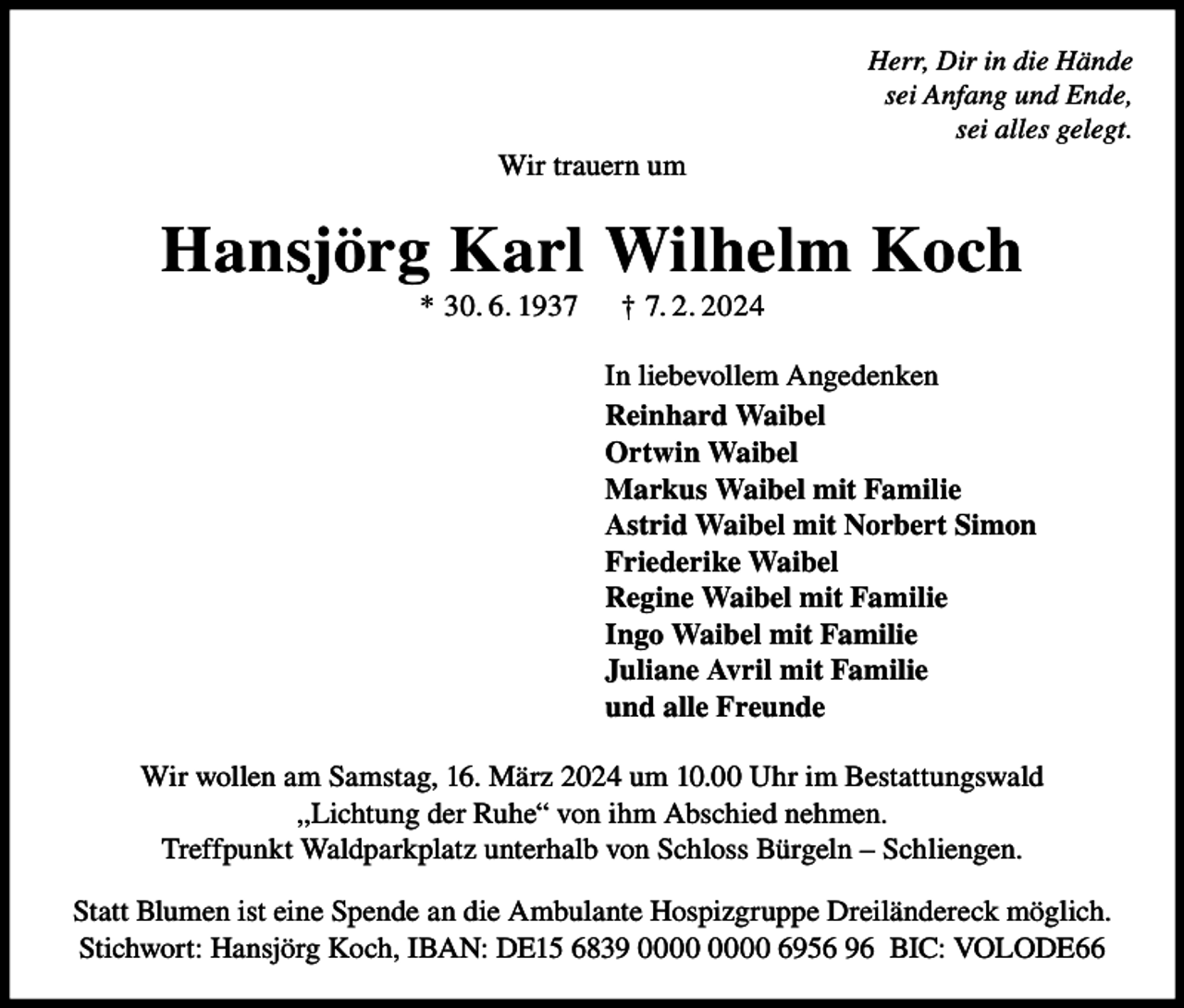 <p>Herr, Dir in die Hände<br />sei Anfang und Ende,<br />sei alles gelegt.</p><p>Wir trauern um</p><p>Hansjörg Karl Wilhelm Koch<br />* 30. 6. 1937</p><p>† 7. 2. 2024<br />In liebevollem Angedenken<br />Reinhard Waibel<br />Ortwin Waibel<br />Markus Waibel mit Familie<br />Astrid Waibel mit Norbert Simon<br />Friederike Waibel<br />Regine Waibel mit Familie<br />Ingo Waibel mit Familie<br />Juliane Avril mit Familie<br />und alle Freunde</p><p>Wir wollen am Samstag, 16. März 2024 um 10.00 Uhr im Bestattungswald<br />,,Lichtung der Ruhe“ von ihm Abschied nehmen.<br />Treffpunkt Waldparkplatz unterhalb von Schloss Bürgeln – Schliengen.<br />Statt Blumen ist eine Spende an die Ambulante Hospizgruppe Dreiländereck möglich.<br />Stichwort: Hansjörg Koch, IBAN: DE15 6839 6956 96 BIC: VOLODE66</p>