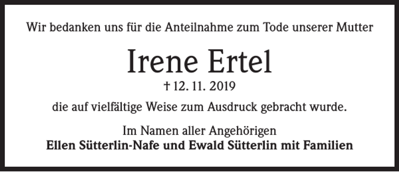 <p>Wir bedanken uns für die Anteilnahme zum Tode unserer Mutter</p><p>Irene Ertel<br />† 12. 11. 2019</p><p>die auf vielfältige Weise zum Ausdruck gebracht wurde.<br />Im Namen aller Angehörigen<br />Ellen Sütterlin-Nafe und Ewald Sütterlin mit Familien</p>
