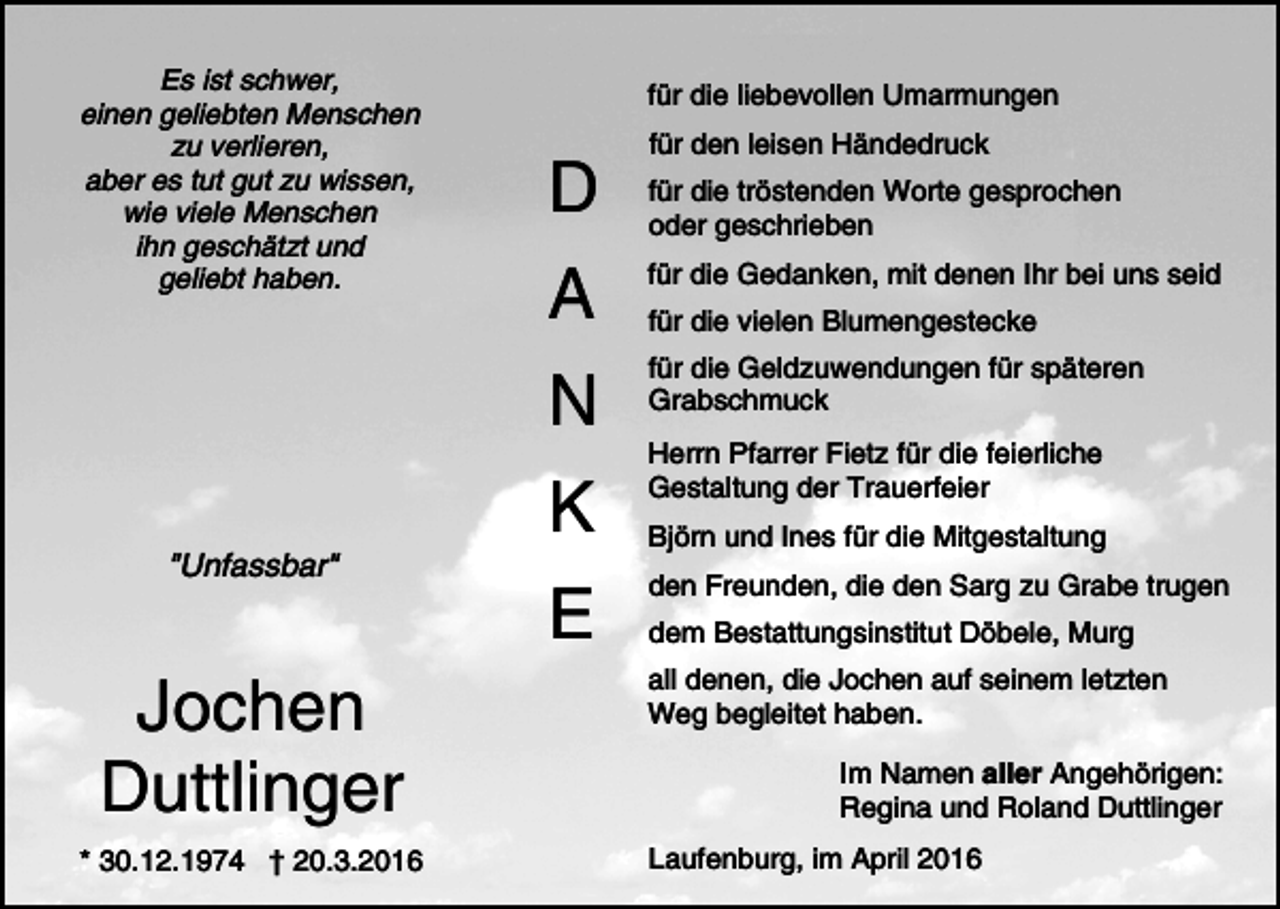 <p>Es ist schwer,<br />einen geliebten Menschen<br />zu verlieren,<br />aber es tut gut zu wissen,<br />wie viele Menschen<br />ihn geschätzt und<br />geliebt haben.</p><p>"Unfassbar"</p><p>Jochen<br />Duttlinger<br />* 30.12.1974 † 20.3.2016</p><p>für die liebevollen Umarmungen</p><p>D</p><p>für den leisen Händedruck<br />für die tröstenden Worte gesprochen<br />oder geschrieben</p><p>A</p><p>für die Gedanken, mit denen Ihr bei uns seid</p><p>N</p><p>für die Geldzuwendungen für späteren<br />Grabschmuck</p><p>K<br />E</p><p>für die vielen Blumengestecke</p><p>Herrn Pfarrer Fietz für die feierliche<br />Gestaltung der Trauerfeier<br />Björn und Ines für die Mitgestaltung<br />den Freunden, die den Sarg zu Grabe trugen<br />dem Bestattungsinstitut Döbele, Murg<br />all denen, die Jochen auf seinem letzten<br />Weg begleitet haben.<br />Im Namen aller Angehörigen:<br />Regina und Roland Duttlinger<br />Laufenburg, im April 2016</p>