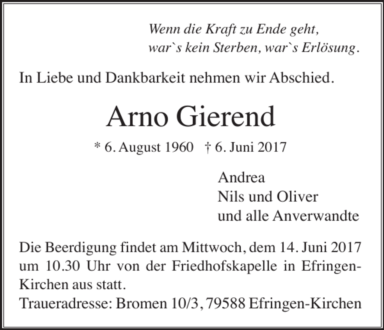 <p>Wenn die Kraft zu Ende geht,<br />war`s kein Sterben, war`s Erlösung.</p><p>In Liebe und Dankbarkeit nehmen wir Abschied.</p><p>Arno Gierend<br />* 6. August 1960 † 6. Juni 2017</p><p>Andrea<br />Nils und Oliver<br />und alle Anverwandte<br />Die Beerdigung findet am Mittwoch, dem 14. Juni 2017<br />um 10.30 Uhr von der Friedhofskapelle in EfringenKirchen aus statt.<br />Traueradresse: Bromen 10/3, 79588 Efringen-Kirchen</p>