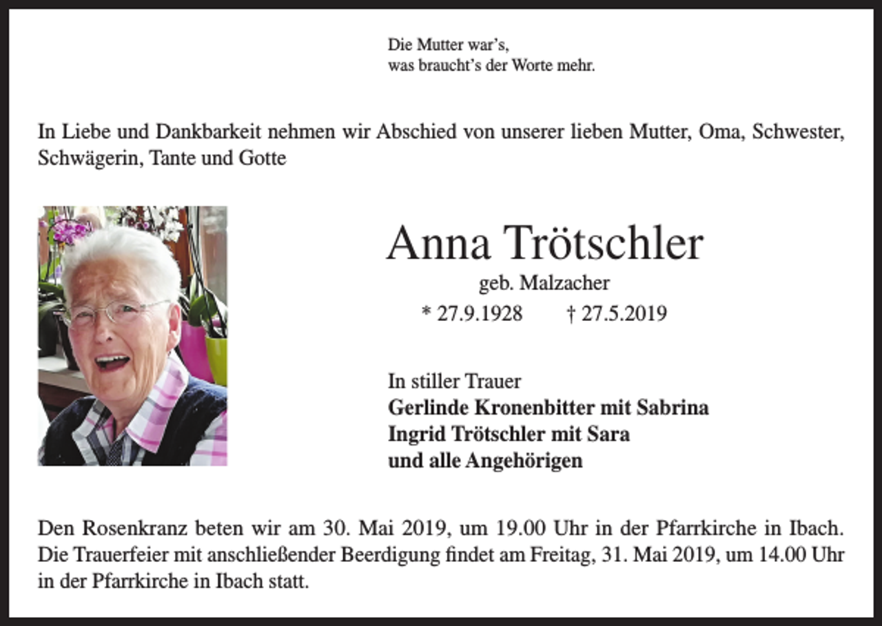 <p>Die Mutter war’s,<br />was braucht’s der Worte mehr.</p><p>In Liebe und Dankbarkeit nehmen wir Abschied von unserer lieben Mutter, Oma, Schwester,<br />Schwägerin, Tante und Gotte</p><p>Anna Trötschler<br />geb. Malzacher<br />* 27.9.1928<br />† 27.5.2019<br />In stiller Trauer<br />Gerlinde Kronenbitter mit Sabrina<br />Ingrid Trötschler mit Sara<br />und alle Angehörigen<br />Den Rosenkranz beten wir am 30. Mai 2019, um 19.00 Uhr in der Pfarrkirche in Ibach.<br />Die Trauerfeier mit anschließender Beerdigung findet am Freitag, 31. Mai 2019, um 14.00 Uhr<br />in der Pfarrkirche in Ibach statt.</p>