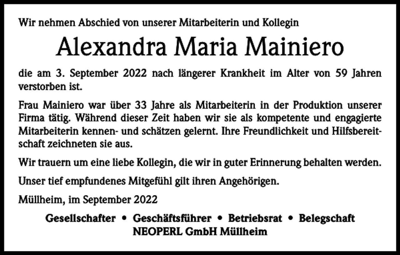 <p>Wir nehmen Abschied von unserer Mitarbeiterin und Kollegin</p><p>Alexandra Maria Mainiero<br />die am 3. September 2022 nach längerer Krankheit im Alter von 59 Jahren<br />­verstorben ist.<br />Frau Mainiero war über 33 Jahre als Mitarbeiterin in der Produktion unserer<br />­Firma tätig. Während dieser Zeit haben wir sie als kompetente und engagierte<br />Mitarbeiterin kennen- und schätzen ­gelernt. Ihre Freundlichkeit und Hilfsbereitschaft zeichneten sie aus.<br />Wir trauern um eine liebe Kollegin, die wir in guter Erinnerung behalten werden.<br />Unser tief empfundenes Mitgefühl gilt ihren Angehörigen.<br />Müllheim, im September 2022<br />Gesellschafter • Geschäftsführer • Betriebsrat • Belegschaft<br />NEOPERL GmbH Müllheim</p>
