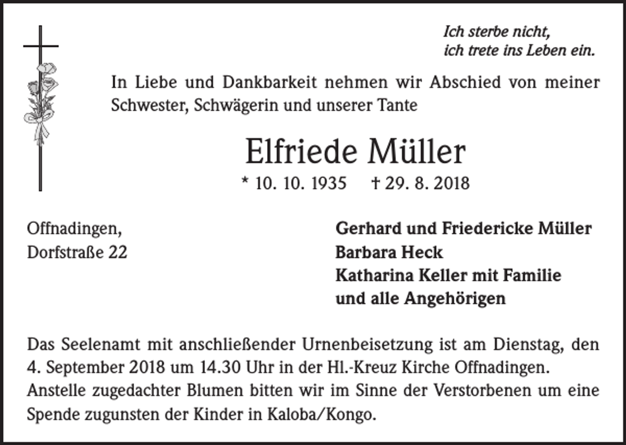 <p>Ich sterbe nicht,<br />ich trete ins Leben ein.</p><p>In Liebe und Dankbarkeit nehmen wir Abschied von meiner<br />Schwester, Schwägerin und unserer Tante</p><p>Elfriede Müller</p><p>* 10. 10. 1935<br />Offnadingen,<br />Dorfstraße 22</p><p>† 29. 8. 2018</p><p>Gerhard und Friedericke Müller<br />Barbara Heck<br />Katharina Keller mit Familie<br />und alle Angehörigen</p><p>Das Seelenamt mit anschließender Urnenbeisetzung ist am Dienstag, den<br />4. September 2018 um 14.30 Uhr in der Hl.-Kreuz Kirche Offnadingen.<br />Anstelle zugedachter Blumen bitten wir im Sinne der Verstorbenen um eine<br />Spende zugunsten der Kinder in Kaloba/Kongo.</p>