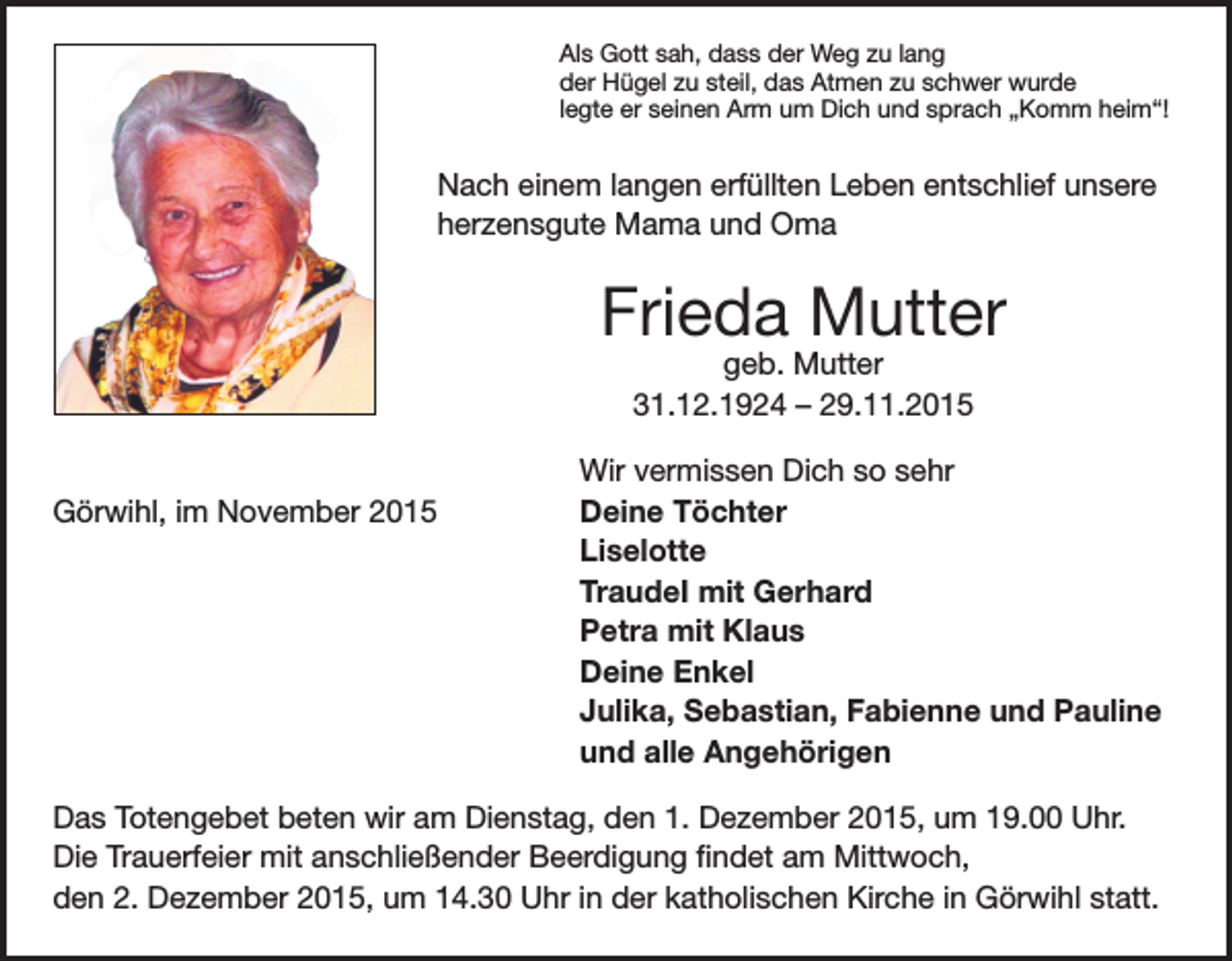 <p>Als Gott sah, dass der Weg zu lang<br />der Hügel zu steil, das Atmen zu schwer wurde<br />legte er seinen Arm um Dich und sprach „Komm heim“!</p><p>Nach einem langen erfüllten Leben entschlief unsere<br />herzensgute Mama und Oma</p><p>Frieda Mutter<br />geb. Mutter<br />31.12.1924 – 29.11.2015</p><p>Wir vermissen Dich so sehr<br />Görwihl, im November 2015<br />Deine Töchter<br />Liselotte</p><p>TraudeI mit Gerhard</p><p>Petra mit Klaus</p><p>Deine Enkel</p><p>Julika, Sebastian, Fabienne und Pauline</p><p>und alle Angehörigen<br />Das Totengebet beten wir am Dienstag, den 1. Dezember 2015, um 19.00 Uhr.<br />Die Trauerfeier mit anschließender Beerdigung findet am Mittwoch,<br />den 2. Dezember 2015, um 14.30 Uhr in der katholischen Kirche in Görwihl statt.</p>