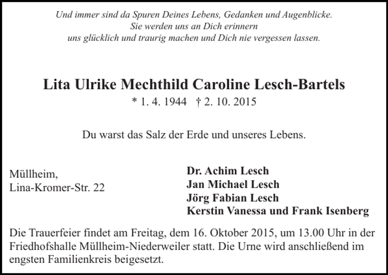<p>Und immer sind da Spuren Deines Lebens, Gedanken und Augenblicke.<br />Sie werden uns an Dich erinnern<br />uns glücklich und traurig machen und Dich nie vergessen lassen.</p><p>Lita Ulrike Mechthild Caroline Lesch-Bartels<br />* 1. 4. 1944 † 2. 10. 2015<br />Du warst das Salz der Erde und unseres Lebens.<br />Müllheim,<br />Lina-Kromer-Str. 22</p><p>Dr. Achim Lesch<br />Jan Michael Lesch<br />Jörg Fabian Lesch<br />Kerstin Vanessa und Frank Isenberg</p><p>Die Trauerfeier findet am Freitag, dem 16. Oktober 2015, um 13.00 Uhr in der<br />Friedhofshalle Müllheim-Niederweiler statt. Die Urne wird anschließend im<br />engsten Familienkreis beigesetzt.</p>