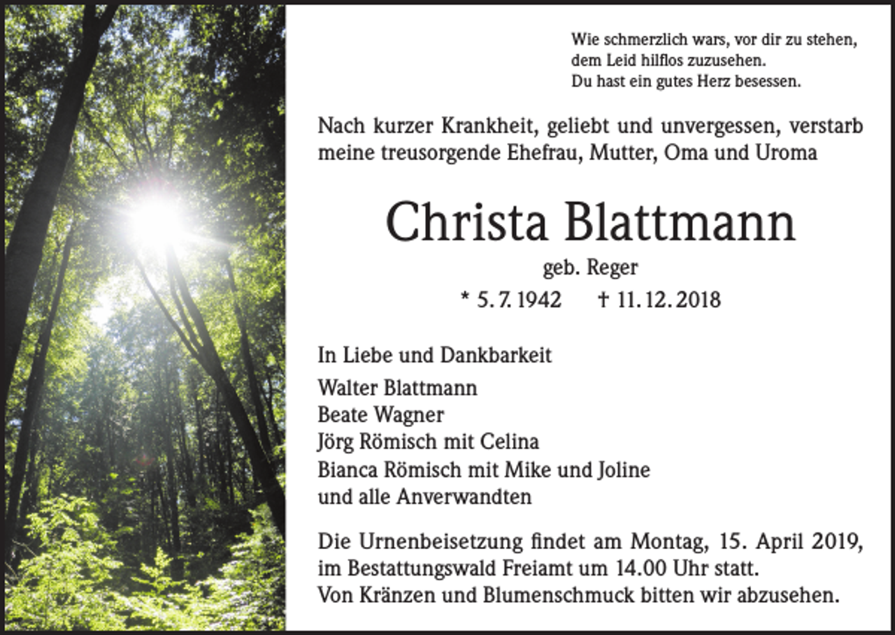 <p>Wie schmerzlich wars, vor dir zu stehen,<br />dem Leid hilflos zuzusehen.<br />Du hast ein gutes Herz besessen.</p><p>Nach kurzer Krankheit, geliebt und unvergessen, verstarb<br />meine treusorgende Ehefrau, Mutter, Oma und Uroma</p><p>Christa Blattmann<br />geb. Reger<br />* 5. 7. 1942 † 11. 12. 2018</p><p>In Liebe und Dankbarkeit<br />Walter Blattmann<br />Beate Wagner<br />Jörg Römisch mit Celina<br />Bianca Römisch mit Mike und Joline<br />und alle Anverwandten<br />Die Urnenbeisetzung findet am Montag, 15. April 2019,<br />im Bestattungswald Freiamt um 14.00 Uhr statt.<br />Von Kränzen und Blumenschmuck bitten wir abzusehen.</p>