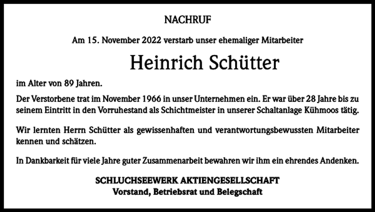 <p>NACHRUF<br />Am 15. November 2022 verstarb unser ehemaliger Mitarbeiter</p><p>Heinrich Schütter</p><p>im Alter von 89 Jahren.<br />Der Verstorbene trat im November 1966 in unser Unternehmen ein. Er war über 28 Jahre bis zu<br />seinem Eintritt in den Vorruhestand als Schichtmeister in unserer Schaltanlage Kühmoos tätig.<br />Wir lernten Herrn Schütter als gewissenhaften und verantwortungsbewussten Mitarbeiter<br />kennen und schätzen.<br />In Dankbarkeit für viele Jahre guter Zusammenarbeit bewahren wir ihm ein ehrendes Andenken.<br />SCHLUCHSEEWERK AKTIENGESELLSCHAFT<br />Vorstand, Betriebsrat und Belegschaft</p>
