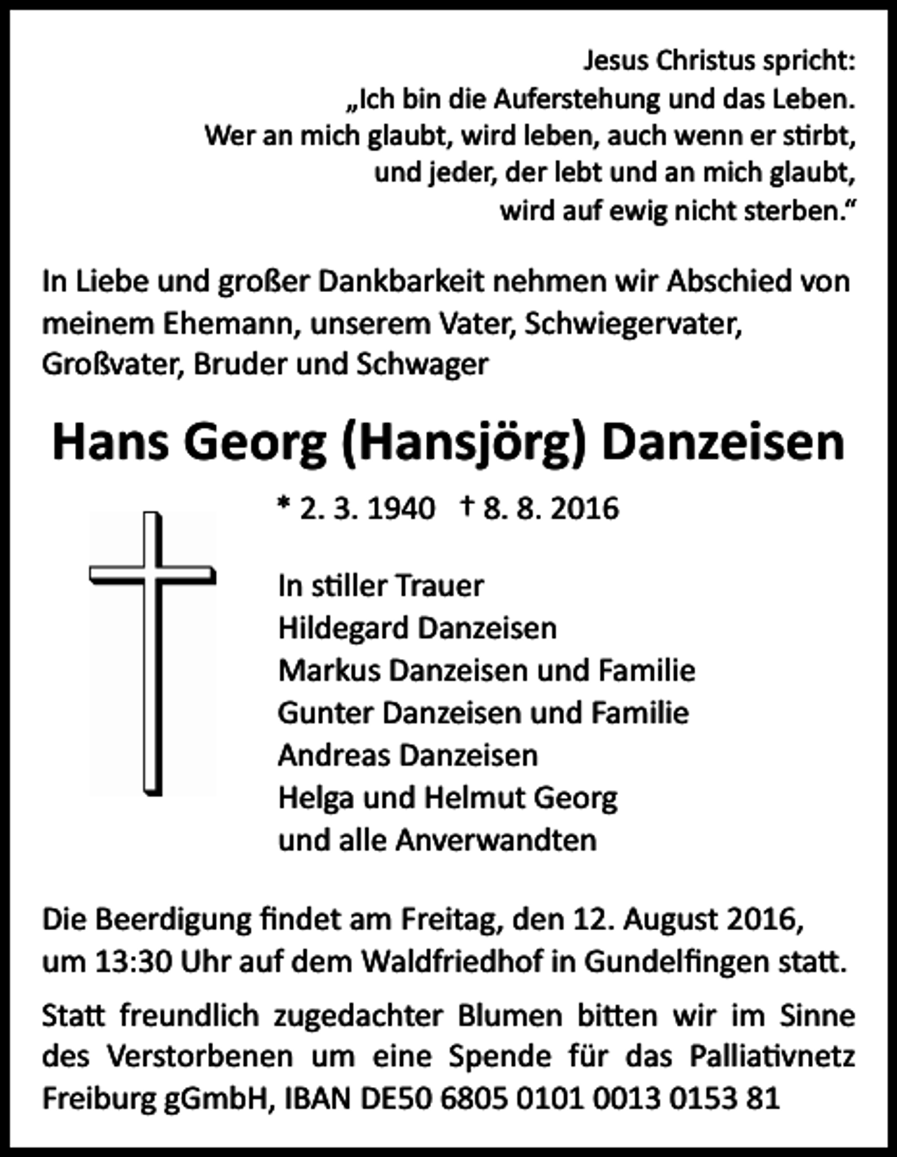 <p>Jesus Christus spricht:<br />„Ich bin die Auferstehung und das Leben.<br />Wer an mich glaubt, wird leben, auch wenn er s�rbt,<br />und jeder, der lebt und an mich glaubt,<br />wird auf ewig nicht sterben.“</p><p>In Liebe und großer Dankbarkeit nehmen wir Abschied von<br />meinem Ehemann, unserem Vater, Schwiegervater,<br />Großvater, Bruder und Schwager</p><p>Hans Georg (Hansjörg) Danzeisen<br />* 2. 3. 1940 † 8. 8. 2016<br />In s�ller Trauer<br />Hildegard Danzeisen<br />Markus Danzeisen und Familie<br />Gunter Danzeisen und Familie<br />Andreas Danzeisen<br />Helga und Helmut Georg<br />und alle Anverwandten<br />Die Beerdigung ﬁndet am Freitag, den 12. August 2016,<br />um 13:30 Uhr auf dem Waldfriedhof in Gundelﬁngen sta�.<br />Sta� freundlich zugedachter Blumen bi�en wir im Sinne<br />des Verstorbenen um eine Spende für das Pallia�vnetz<br />Freiburg gGmbH, IBAN DE50 6805 0101 0013 0153 81</p>