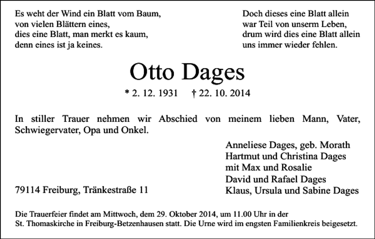 <p>Es weht der Wind ein Blatt vom Baum,<br />von vielen Blättern eines,<br />dies eine Blatt, man merkt es kaum,<br />denn eines ist ja keines.</p><p>Doch dieses eine Blatt allein<br />war Teil von unserm Leben,<br />drum wird dies eine Blatt allein<br />uns immer wieder fehlen.</p><p>Otto Dages</p><p>* 2. 12. 1931</p><p>† 22. 10. 2014</p><p>In stiller Trauer nehmen wir Abschied von meinem lieben Mann, Vater,<br />Schwiegervater, Opa und Onkel.</p><p>79114 Freiburg, Tränkestraße 11</p><p>Anneliese Dages, geb. Morath<br />Hartmut und Christina Dages<br />mit Max und Rosalie<br />David und Rafael Dages<br />Klaus, Ursula und Sabine Dages</p><p>Die Trauerfeier findet am Mittwoch, dem 29. Oktober 2014, um 11.00 Uhr in der<br />St. Thomaskirche in Freiburg-Betzenhausen statt. Die Urne wird im engsten Familienkreis beigesetzt.</p>