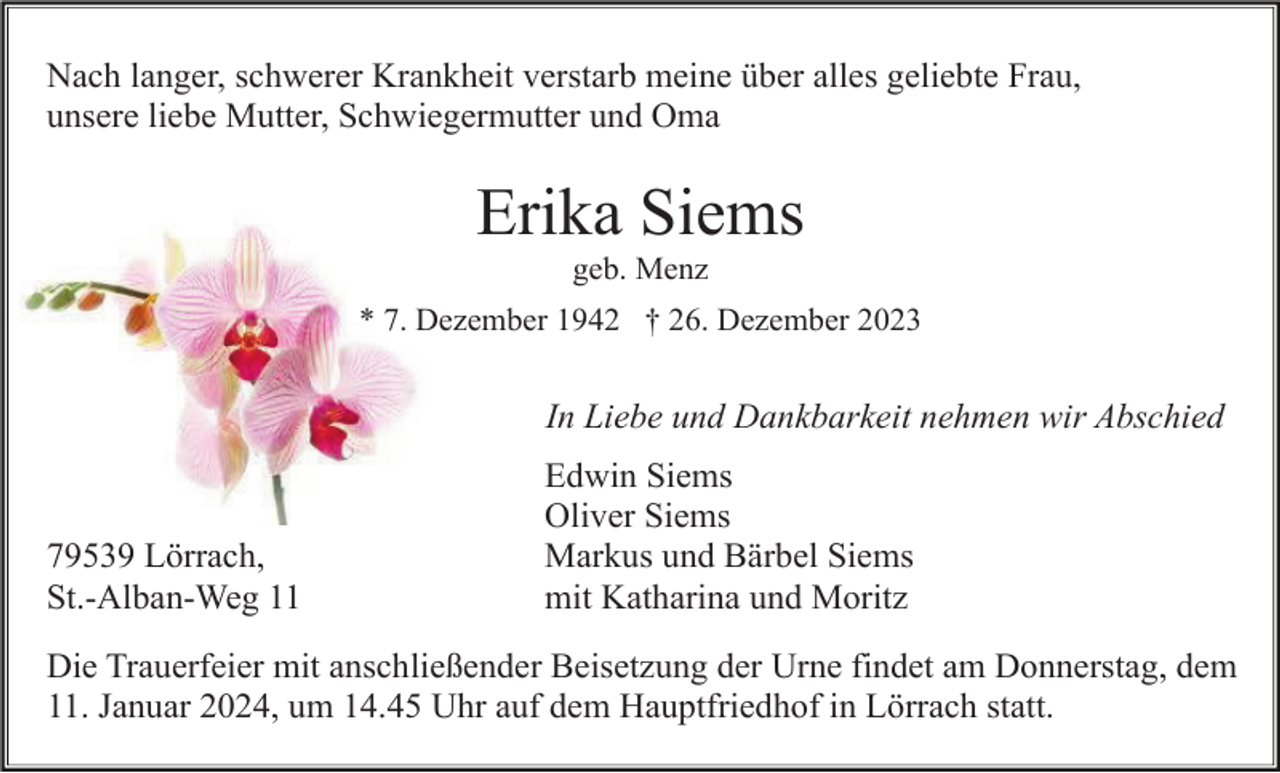 <p>Nach langer, schwerer Krankheit verstarb meine über alles geliebte Frau,<br />unsere liebe Mutter, Schwiegermutter und Oma</p><p>Erika Siems<br />geb. Menz<br />* 7. Dezember 1942 † 26. Dezember 2023</p><p>In Liebe und Dankbarkeit nehmen wir Abschied</p><p>79539 Lörrach,<br />St.-Alban-Weg 11</p><p>Edwin Siems<br />Oliver Siems<br />Markus und Bärbel Siems<br />mit Katharina und Moritz</p><p>Die Trauerfeier mit anschließender Beisetzung der Urne findet am Donnerstag, dem<br />11. Januar 2024, um 14.45 Uhr auf dem Hauptfriedhof in Lörrach statt.</p>