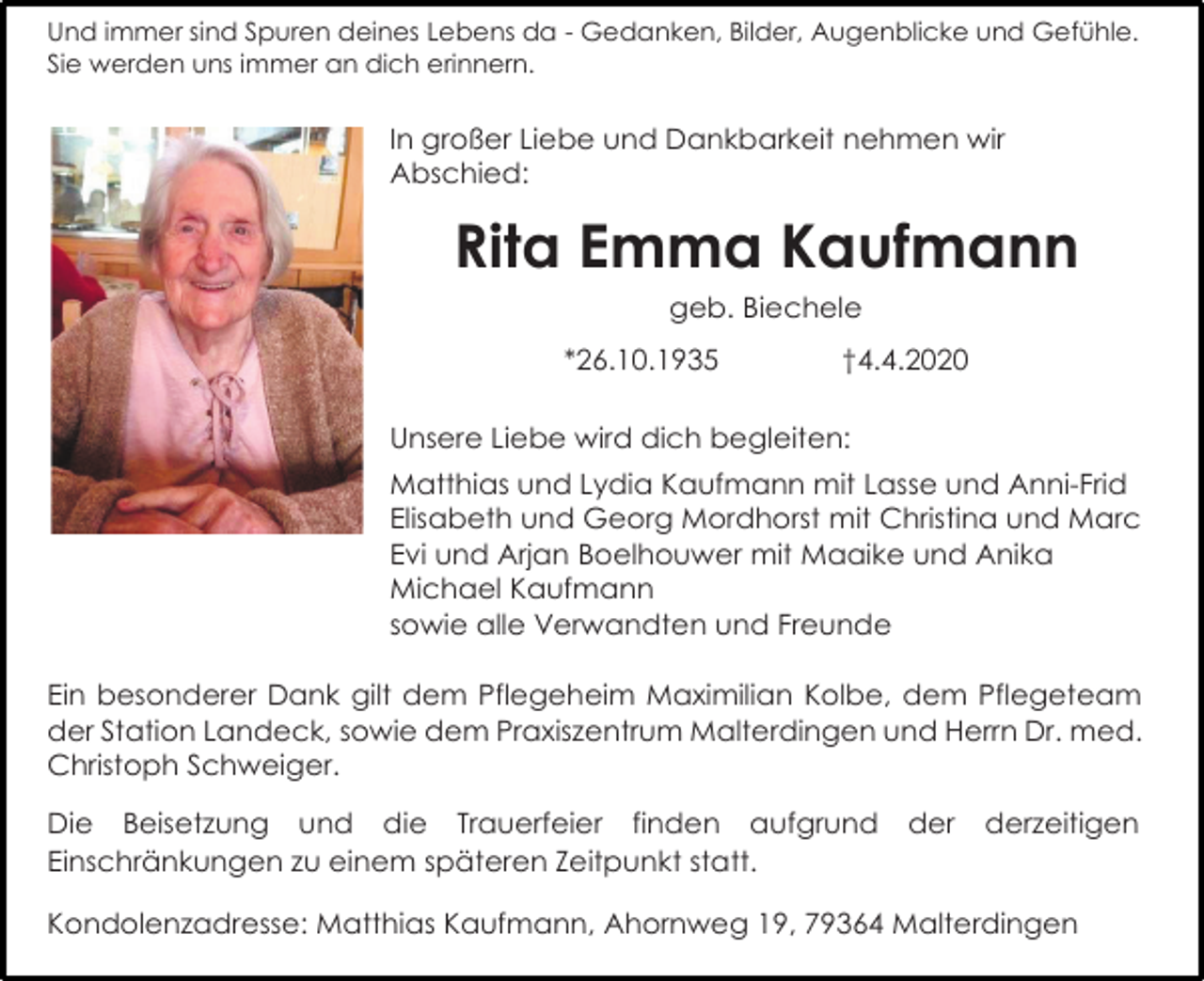 <p>Und immer sind Spuren deines Lebens da - Gedanken, Bilder, Augenblicke und Gefühle.<br />Sie werden uns immer an dich erinnern.</p><p>In großer Liebe und Dankbarkeit nehmen wir<br />Abschied:</p><p>Rita Emma Kaufmann<br />geb. Biechele<br />*26.10.1935</p><p>†4.4.2020</p><p>Unsere Liebe wird dich begleiten:<br />Matthias und Lydia Kaufmann mit Lasse und Anni-Frid<br />Elisabeth und Georg Mordhorst mit Christina und Marc<br />Evi und Arjan Boelhouwer mit Maaike und Anika<br />Michael Kaufmann<br />sowie alle Verwandten und Freunde<br />Ein besonderer Dank gilt dem Pflegeheim Maximilian Kolbe, dem Pflegeteam<br />der Station Landeck, sowie dem Praxiszentrum Malterdingen und Herrn Dr. med.<br />Christoph Schweiger.<br />Die Beisetzung und die Trauerfeier finden aufgrund<br />Einschränkungen zu einem späteren Zeitpunkt statt.</p><p>der</p><p>derzeitigen</p><p>Kondolenzadresse: Matthias Kaufmann, Ahornweg 19, 79364 Malterdingen</p>