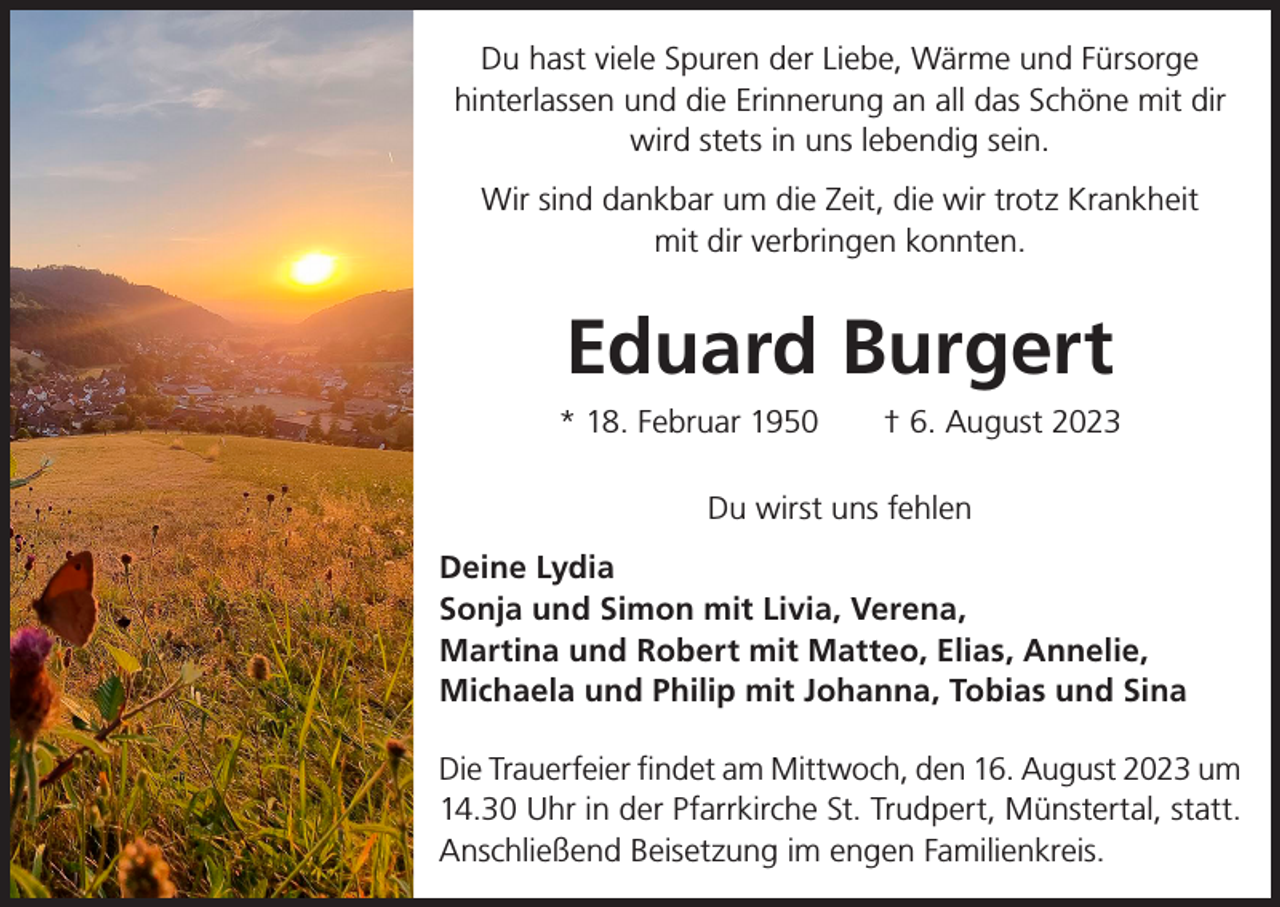 <p>Du hast viele Spuren der Liebe, Wärme und Fürsorge<br />hinterlassen und die Erinnerung an all das Schöne mit dir<br />wird stets in uns lebendig sein.<br />Wir sind dankbar um die Zeit, die wir trotz Krankheit<br />mit dir verbringen konnten.</p><p>Eduard Burgert<br />* 18. Februar 1950 † 6. August 2023<br />Du wirst uns fehlen<br />Deine Lydia<br />Sonja und Simon mit Livia, Verena,<br />Martina und Robert mit Matteo, Elias, Annelie,<br />Michaela und Philip mit Johanna, Tobias und Sina<br />Die Trauerfeier findet am Mittwoch, den 16. August 2023 um<br />14.30 Uhr in der Pfarrkirche St. Trudpert, Münstertal, statt.<br />Anschließend Beisetzung im engen Familienkreis.</p>