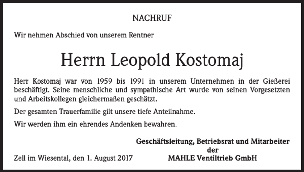 <p>NACHRUF<br />Wir nehmen Abschied von unserem Rentner</p><p>Herrn Leopold Kostomaj<br />Herr Kostomaj war von 1959 bis 1991 in unserem Unternehmen in der Gießerei<br />­beschäftigt. Seine menschliche und sympathische Art wurde von seinen Vorgesetzten<br />und Arbeitskollegen gleichermaßen geschätzt.<br />Der gesamten Trauerfamilie gilt unsere tiefe Anteilnahme.<br />Wir werden ihm ein ehrendes Andenken bewahren.</p><p>Geschäftsleitung, Betriebsrat und Mitarbeiter</p><p>der<br />Zell im Wiesental, den 1. August 2017<br />MAHLE Ventiltrieb GmbH</p>