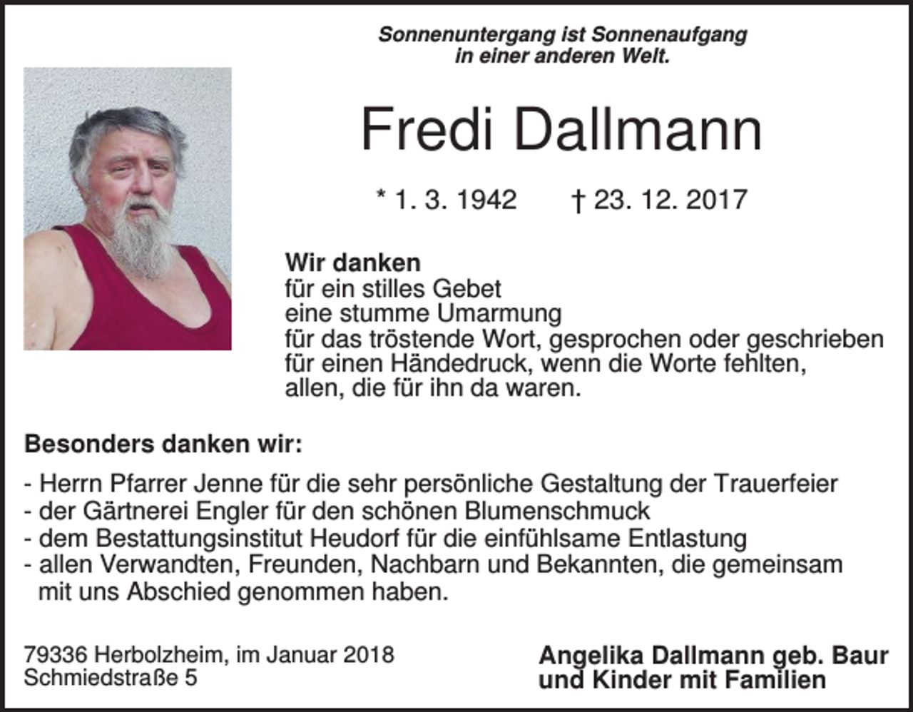 <p>Sonnenuntergang ist Sonnenaufgang<br />in einer anderen Welt.</p><p>Fredi Dallmann<br />* 1. 3. 1942</p><p>† 23. 12. 2017</p><p>Wir danken<br />für ein stilles Gebet<br />eine stumme Umarmung<br />für das tröstende Wort, gesprochen oder geschrieben<br />für einen Händedruck, wenn die Worte fehlten,<br />allen, die für ihn da waren.<br />Besonders danken wir:<br />- Herrn Pfarrer Jenne für die sehr persönliche Gestaltung der Trauerfeier<br />- der Gärtnerei Engler für den schönen Blumenschmuck<br />- dem Bestattungsinstitut Heudorf für die einfühlsame Entlastung<br />- allen Verwandten, Freunden, Nachbarn und Bekannten, die gemeinsam<br />mit uns Abschied genommen haben.<br />79336 Herbolzheim, im Januar 2018<br />Schmiedstraße 5</p><p>Angelika Dallmann geb. Baur<br />und Kinder mit Familien</p>