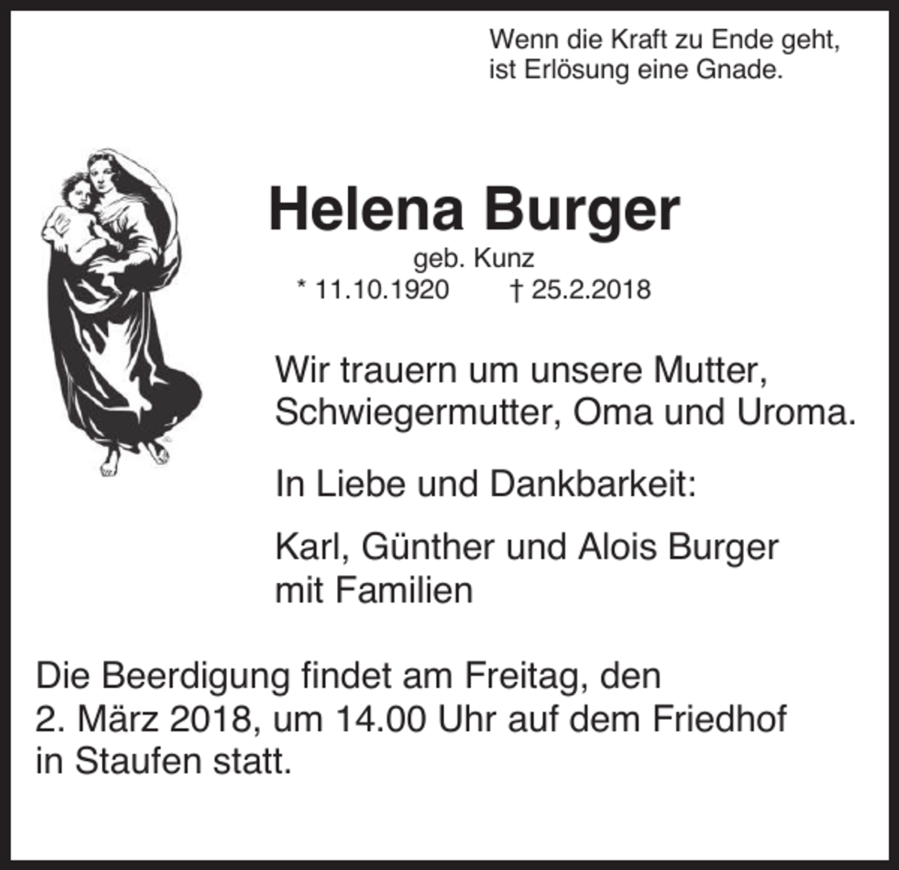<p>Wenn die Kraft zu Ende geht,<br />ist Erlösung eine Gnade.</p><p>Helena Burger<br />geb. Kunz<br />* 11.10.1920<br />† 25.2.2018</p><p>Wir trauern um unsere Mutter,<br />Schwiegermutter, Oma und Uroma.<br />In Liebe und Dankbarkeit:<br />Karl, Günther und Alois Burger<br />mit Familien<br />Die Beerdigung findet am Freitag, den<br />2. März 2018, um 14.00 Uhr auf dem Friedhof<br />in Staufen statt.</p>