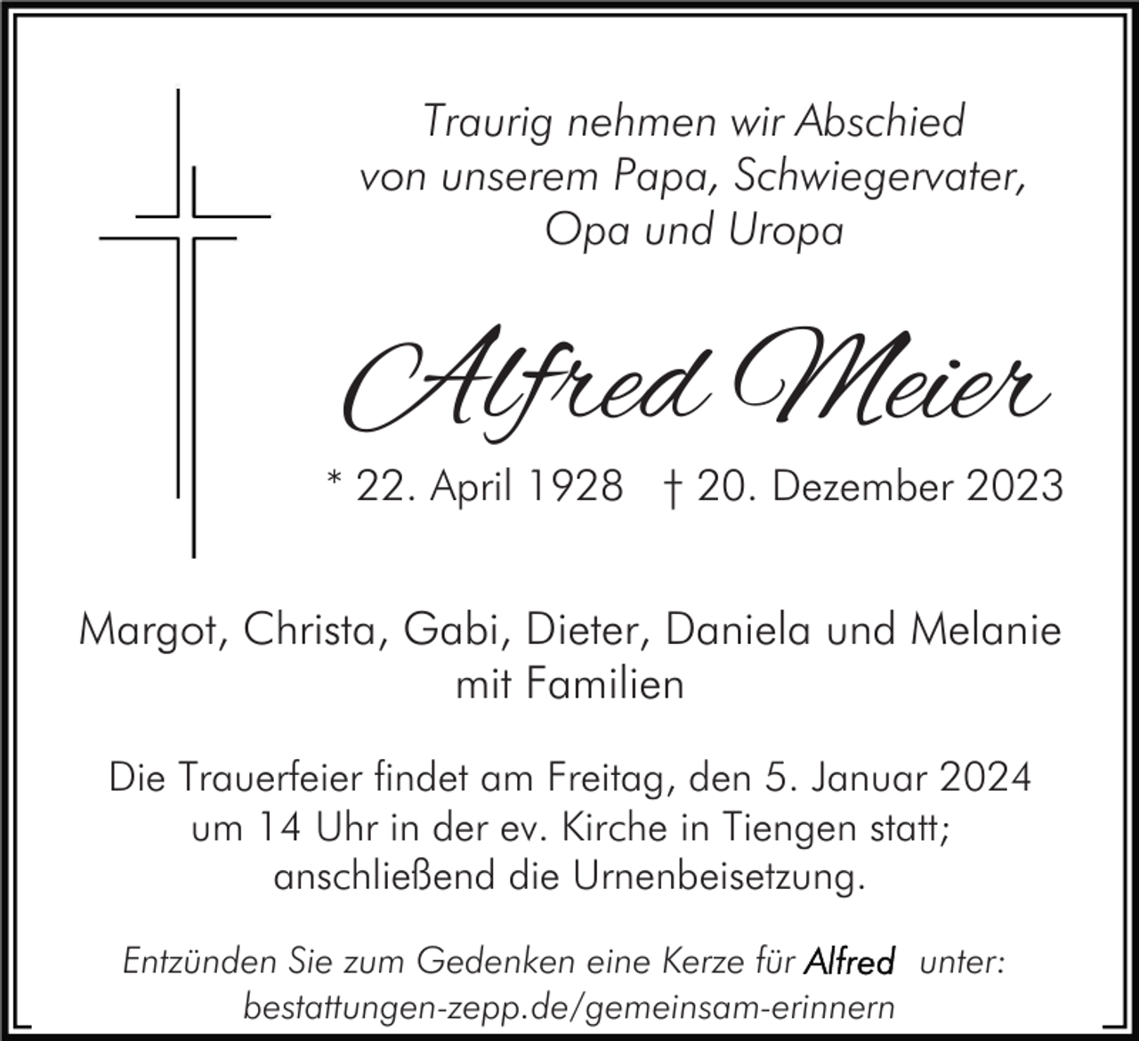 <p>Traurig nehmen wir Abschied<br />von unserem Papa, Schwiegervater,<br />Opa und Uropa</p><p>Alfred Meier</p><p>* 22. April 1928 † 20. Dezember 2023</p><p>Margot, Christa, Gabi, Dieter, Daniela und Melanie<br />mit Familien<br />Die Trauerfeier findet am Freitag, den 5. Januar 2024<br />um 14 Uhr in der ev. Kirche in Tiengen statt;<br />anschließend die Urnenbeisetzung.<br />Entzünden Sie zum Gedenken eine Kerze für<br />unter:<br />bestattungen-zepp.de/gemeinsam-erinnern</p>