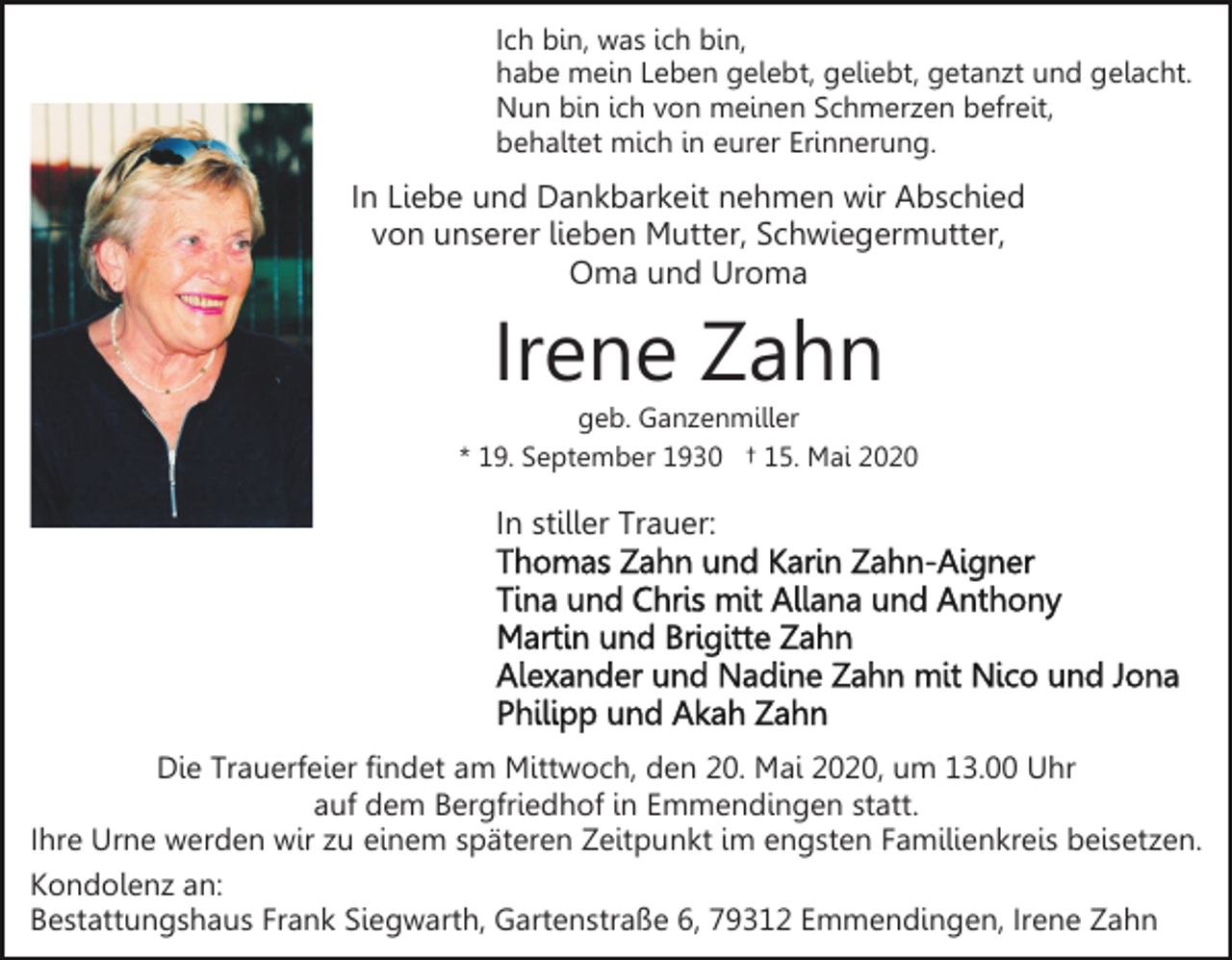 <p>Ich bin, was ich bin,<br />habe mein Leben gelebt, geliebt, getanzt und gelacht.<br />Nun bin ich von meinen Schmerzen befreit,<br />behaltet mich in eurer Erinnerung.</p><p>In Liebe und Dankbarkeit nehmen wir Abschied<br />von unserer lieben Mutter, Schwiegermutter,<br />Oma und Uroma</p><p>Irene Zahn<br />geb. Ganzenmiller<br />* 19. September 1930 † 15. Mai 2020</p><p>In stiller Trauer:</p><p>Die Trauerfeier findet am Mittwoch, den 20. Mai 2020, um 13.00 Uhr<br />auf dem Bergfriedhof in Emmendingen statt.<br />Ihre Urne werden wir zu einem späteren Zeitpunkt im engsten Familienkreis beisetzen.<br />Kondolenz an:<br />Bestattungshaus Frank Siegwarth, Gartenstraße 6, 79312 Emmendingen, Irene Zahn</p>