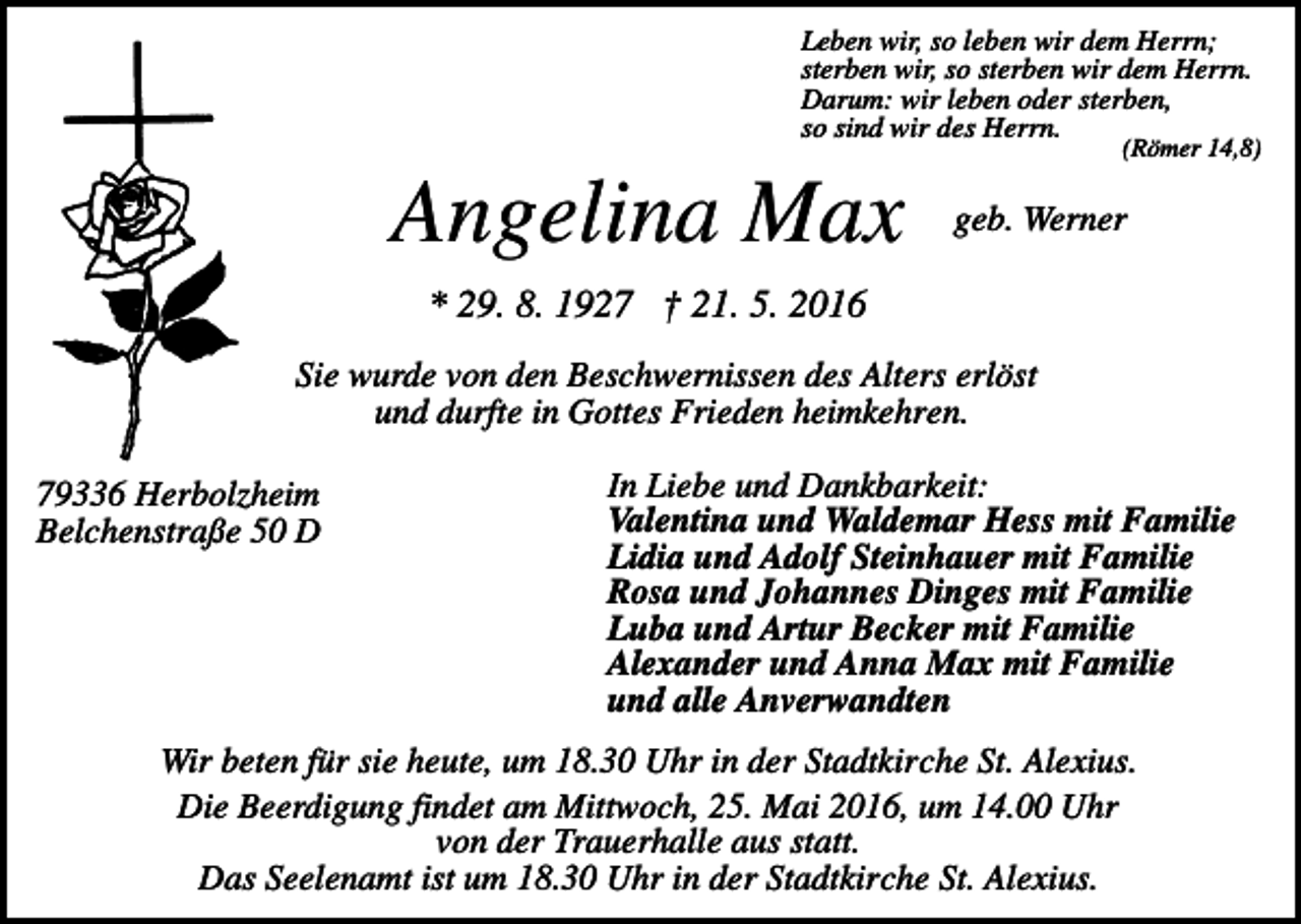 <p>Leben wir, so leben wir dem Herrn;<br />sterben wir, so sterben wir dem Herrn.<br />Darum: wir leben oder sterben,<br />so sind wir des Herrn.</p><p>(Römer 14,8)</p><p>Angelina Max</p><p>geb. Werner</p><p>* 29. 8. 1927 † 21. 5. 2016<br />Sie wurde von den Beschwernissen des Alters erlöst<br />und durfte in Gottes Frieden heimkehren.<br />79336 Herbolzheim<br />Belchenstraße 50 D</p><p>In Liebe und Dankbarkeit:<br />Valentina und Waldemar Hess mit Familie<br />Lidia und Adolf Steinhauer mit Familie<br />Rosa und Johannes Dinges mit Familie<br />Luba und Artur Becker mit Familie<br />Alexander und Anna Max mit Familie<br />und alle Anverwandten</p><p>Wir beten für sie heute, um 18.30 Uhr in der Stadtkirche St. Alexius.<br />Die Beerdigung findet am Mittwoch, 25. Mai 2016, um 14.00 Uhr<br />von der Trauerhalle aus statt.<br />Das Seelenamt ist um 18.30 Uhr in der Stadtkirche St. Alexius.</p>