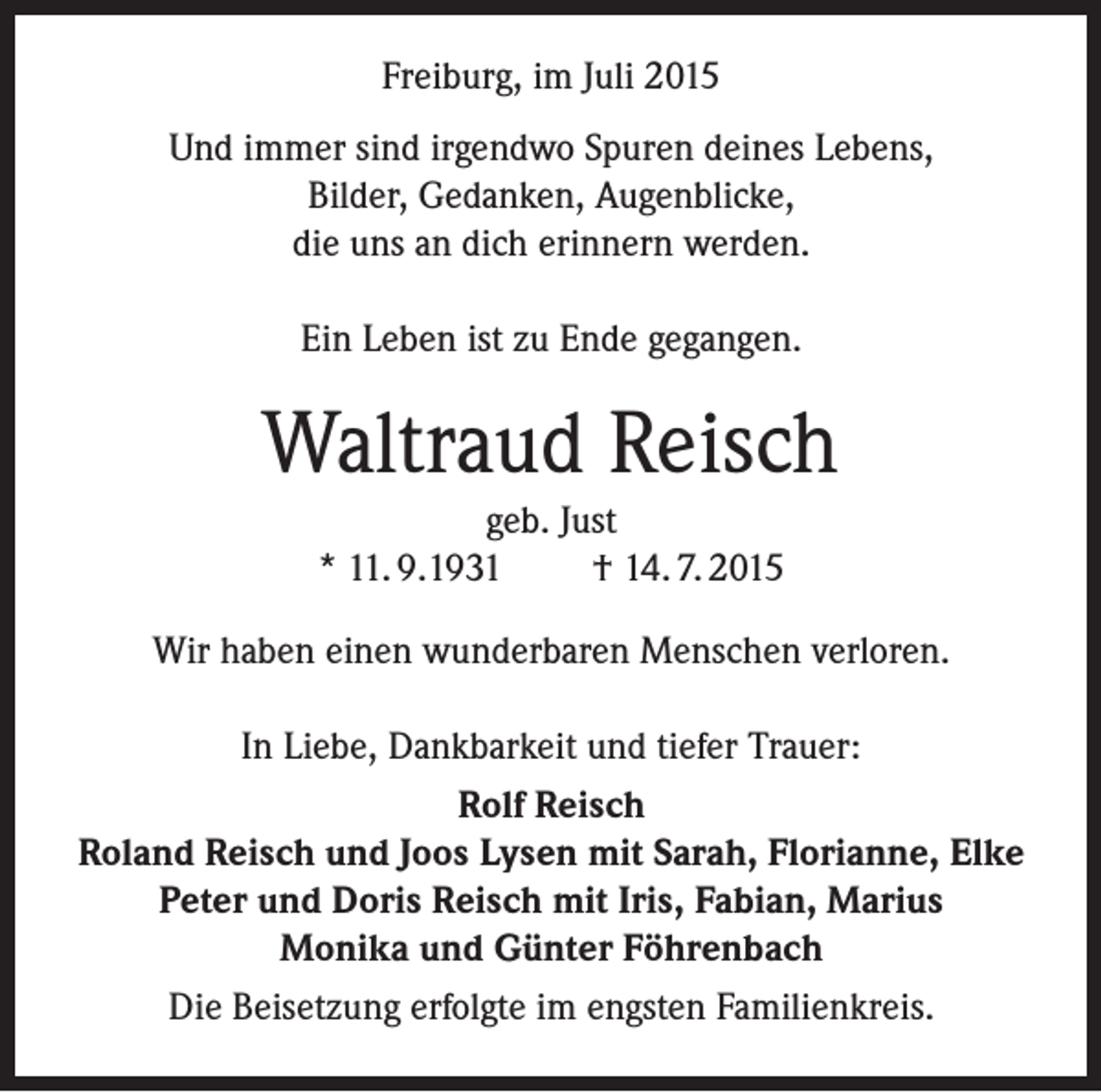 <p>Freiburg, im Juli 2015<br />Und immer sind irgendwo Spuren deines Lebens,<br />Bilder, Gedanken, Augenblicke,<br />die uns an dich erinnern werden.<br />Ein Leben ist zu Ende gegangen.</p><p>Waltraud Reisch<br />geb. Just<br />* 11. 9.1931<br />† 14. 7. 2015<br />Wir haben einen wunderbaren Menschen verloren.<br />In Liebe, Dankbarkeit und tiefer Trauer:<br />Rolf Reisch<br />Roland Reisch und Joos Lysen mit Sarah, Florianne, Elke<br />Peter und Doris Reisch mit Iris, Fabian, Marius<br />Monika und Günter Föhrenbach<br />Die Beisetzung erfolgte im engsten Familienkreis.</p>