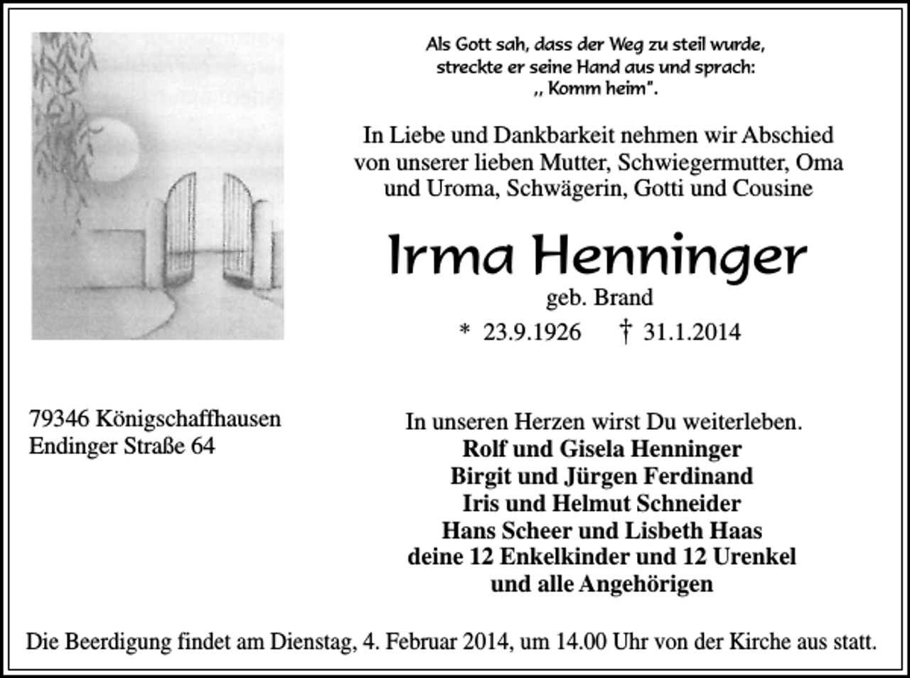 <p>Als Gott sah, dass der Weg zu steil wurde,<br />streckte er seine Hand aus und sprach:<br />,, Komm heim”.</p><p>In Liebe<br />Liebe und<br />und Dankbarkeit<br />Dankbarkeit nehmen<br />nehmen wir<br />wir Abschied<br />Abschied<br />In<br />von unserer<br />unserer lieben<br />lieben Mutter,<br />Mutter, Schwiegermutter,<br />Schwiegermutter, Oma<br />Oma<br />von<br />und Uroma,<br />Uroma, Schwägerin,<br />Schwägerin, Gotti<br />Gotti und<br />und Cousine<br />Cousine<br />und</p><p>Irma Henninger<br />geb. Brand<br />Brand<br />geb.<br />23.9.1926 †† 31.1.2014<br />31.1.2014<br />** 23.9.1926</p><p>79346 Königschaffhausen<br />Königschaffhausen<br />79346<br />Endinger Straße<br />Straße<br />Endinger</p><p>Wir wissen das du uns bleibst.<br />In unseren Herzen<br />wirstuns<br />Du weiterleben.<br />Du fehlst<br />Rolf und<br />und Gisela<br />Gisela Henninger<br />Henninger<br />Rolf<br />Birgit und<br />und Jürgen<br />Jürgen Ferdinand<br />Ferdinand<br />Birgit<br />Iris und<br />und Helmut<br />Helmut Schneider<br />Schneider<br />Iris<br />Hans Scheer<br />Scheer und<br />und Lisbeth<br />Lisbeth Haas<br />Haas<br />Hans<br />deine Enkelkinder<br />Enkelkinder und<br />und Urenkel<br />Urenkel<br />deine<br />und alle<br />alle Angehörigen<br />Angehörigen<br />und</p><p>Die Beerdigung<br />Beerdigung findet<br />findet am<br />am Dienstag,<br />Dienstag, 4.<br />4. Februar<br />Februar 2014,<br />2014, um<br />um 14.00<br />14.00 Uhr<br />Uhr von<br />von der<br />der Kirche<br />Kirche aus<br />aus statt.<br />statt.<br />Die</p>